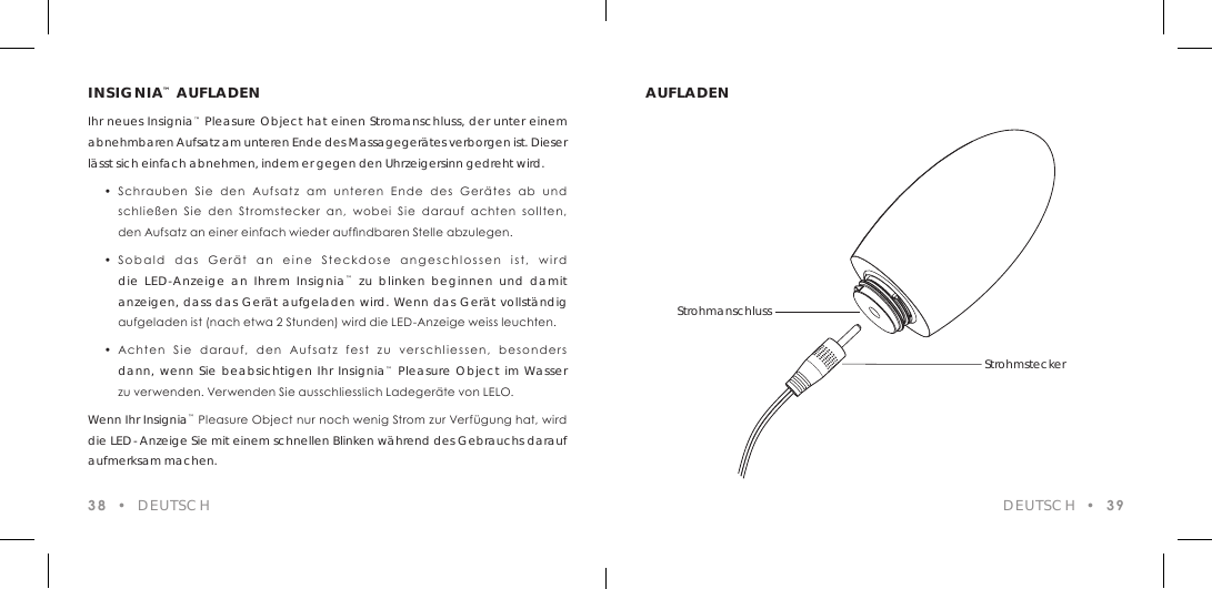 INSIGNIA&trade; AUFLADENIhr neues Insignia&trade; Pleasure Object hat einen Stromanschluss, der unter einem abnehmbaren Aufsatz am unteren Ende des Massageger&auml;tes verborgen ist. Dieser l&auml;sst sich einfach abnehmen, indem er gegen den Uhrzeigersinn gedreht wird.  &bull;  Schrauben  Sie  den  Aufsatz  am  unteren  Ende  des  Ger&auml;tes  ab  und    schlie&szlig;en  Sie  den  Stromstecker  an,  wobei  Sie  darauf  achten  sollten,    den Aufsatz an einer einfach wieder aufndbaren Stelle abzulegen.   &bull;  Sobald  das  Ger&auml;t  an  eine  Steckdose  angeschlossen  ist,  wird  die LED-Anzeige an Ihrem Insignia&trade; zu blinken beginnen und damit  anzeigen, dass das Ger&auml;t aufgeladen wird. Wenn das Ger&auml;t vollst&auml;ndig    aufgeladen ist (nach etwa 2 Stunden) wird die LED-Anzeige weiss leuchten.  &bull;  Achten  Sie  darauf,  den  Aufsatz  fest  zu  verschliessen,  besonders  dann, wenn Sie beabsichtigen Ihr Insignia&trade; Pleasure Object im Wasser    zu verwenden. Verwenden Sie ausschliesslich Ladeger&auml;te von LELO.Wenn Ihr Insignia&trade; Pleasure Object nur noch wenig Strom zur Verf&uuml;gung hat, wird die LED- Anzeige Sie mit einem schnellen Blinken w&auml;hrend des Gebrauchs darauf aufmerksam machen.38  &bull;  DEUTSCHAUFLADENDEUTSCH  &bull;  39StrohmanschlussStrohmstecker