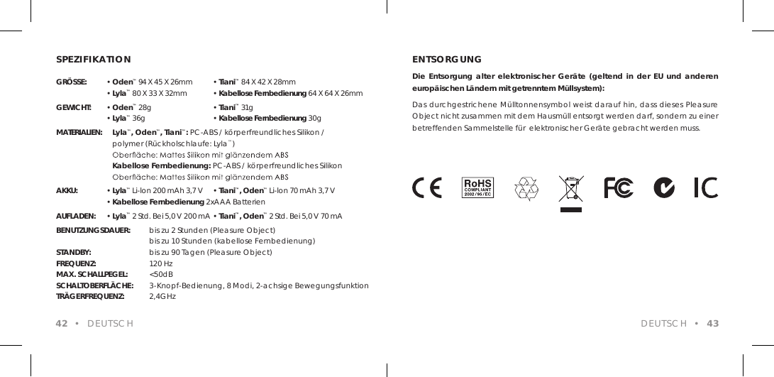 SPEZIFIKATIONGR&Ouml;SSE: &bull; Oden&trade; 94 X 45 X 26mm  &bull; Tiani&trade; 84 X 42 X 28mm &bull; Lyla&trade; 80 X 33 X 32mm   &bull; Kabellose Fernbedienung 64 X 64 X 26mmGEWICHT: &bull; Oden&trade; 28g   &bull; Tiani&trade; 31g &bull; Lyla&trade; 36g    &bull; Kabellose Fernbedienung 30gMATERIALIEN:    Lyla&trade;, Oden&trade;, Tiani&trade;: PC-ABS / k&ouml;rperfreundliches Silikon /    polymer (R&uuml;ckholschlaufe: Lyla&trade;)        Kabellose Fernbedienung: PC-ABS / k&ouml;rperfreundliches Silikon   AKKU: &bull; Lyla&trade; Li-lon 200 mAh 3,7 V  &bull; Tiani&trade;, Oden&trade; Li-lon 70 mAh 3,7 V &bull; Kabellose Fernbedienung 2xAAA BatterienAUFLADEN: &bull; Lyla&trade; 2 Std. Bei 5,0 V 200 mA &bull; Tiani&trade;, Oden&trade; 2 Std. Bei 5,0 V 70 mABENUTZUNGSDAUER:  bis zu 2 Stunden (Pleasure Object)      bis zu 10 Stunden (kabellose Fernbedienung)STANDBY:      bis zu 90 Tagen (Pleasure Object)FREQUENZ:      120 Hz MAX. SCHALLPEGEL:  <50dB SCHALTOBERFL&Auml;CHE:  3-Knopf-Bedienung, 8 Modi, 2-achsige BewegungsfunktionTR&Auml;GERFREQUENZ:  2,4GHz 42  &bull;  DEUTSCHENTSORGUNGDie  Entsorgung  alter  elektronischer  Ger&auml;te (geltend  in  der EU  und  anderen europ&auml;ischen L&auml;ndern mit getrenntem M&uuml;llsystem):Das durchgestrichene M&uuml;lltonnensymbol weist darauf hin, dass dieses Pleasure Object nicht zusammen mit dem Hausm&uuml;ll entsorgt werden darf, sondern zu einer betreffenden Sammelstelle f&uuml;r  elektronischer Ger&auml;te gebracht werden muss.DEUTSCH  &bull;  43