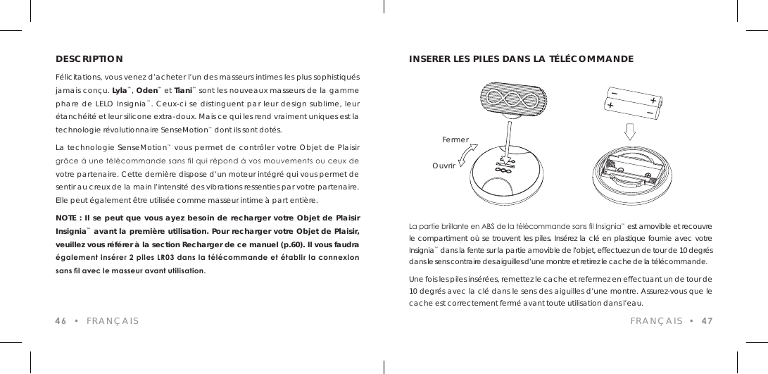 DESCRIPTIONF&eacute;licitations, vous venez d&rsquo;acheter l&rsquo;un des masseurs intimes les plus sophistiqu&eacute;s jamais con&ccedil;u. Lyla&trade;, Oden&trade; et Tiani&trade; sont les nouveaux masseurs de la gamme phare de LELO Insignia&trade;. Ceux-ci se distinguent par leur design sublime, leur &eacute;tanch&eacute;it&eacute; et leur silicone extra-doux. Mais ce qui les rend vraiment uniques est la technologie r&eacute;volutionnaire SenseMotion&trade; dont ils sont dot&eacute;s.La technologie SenseMotion&trade; vous permet de contr&ocirc;ler votre Objet de Plaisir gr&acirc;ce &agrave; une t&eacute;l&eacute;commande sans l qui r&eacute;pond &agrave; vos mouvements ou ceux de votre partenaire. Cette derni&egrave;re dispose d&rsquo;un moteur int&eacute;gr&eacute; qui vous permet de sentir au creux de la main l&rsquo;intensit&eacute; des vibrations ressenties par votre partenaire. Elle peut &eacute;galement &ecirc;tre utilis&eacute;e comme masseur intime &agrave; part enti&egrave;re.NOTE : Il se peut que vous ayez besoin de recharger votre Objet de Plaisir Insignia&trade; avant la premi&egrave;re utilisation. Pour recharger votre Objet de Plaisir, veuillez vous r&eacute;f&eacute;rer &agrave; la section Recharger de ce manuel (p.60). Il vous faudra &eacute;galement ins&eacute;rer 2 piles LR03 dans la t&eacute;l&eacute;commande et &eacute;tablir la connexion sans l avec le masseur avant utilisation.46  &bull;  FRAN&Ccedil;AISLa partie brillante en ABS de la t&eacute;l&eacute;commande sans l Insignia&trade; est amovible et recouvre le compartiment o&ugrave; se trouvent les piles. Ins&eacute;rez la cl&eacute; en plastique fournie avec votre Insignia&trade; dans la fente sur la partie amovible de l&rsquo;objet, effectuez un de tour de 10 degr&eacute;s dans le sens contraire des aiguilles d&rsquo;une montre et retirez le cache de la t&eacute;l&eacute;commande.Une fois les piles ins&eacute;r&eacute;es, remettez le cache et refermez en effectuant un de tour de 10 degr&eacute;s avec la cl&eacute; dans le sens des aiguilles d&rsquo;une montre. Assurez-vous que le cache est correctement ferm&eacute; avant toute utilisation dans l&rsquo;eau.INSERER LES PILES DANS LA T&Eacute;L&Eacute;COMMANDEOuvrirFermerFRAN&Ccedil;AIS  &bull;  47