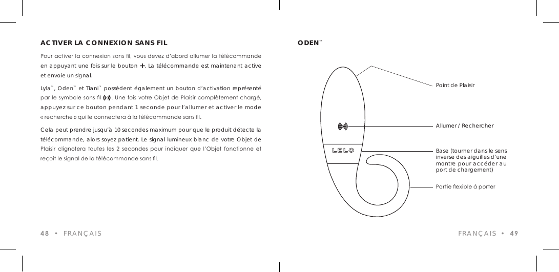 ACTIVER LA CONNEXION SANS FILPour activer la connexion sans l, vous devez d&rsquo;abord  allumer la t&eacute;l&eacute;commande en appuyant une fois sur le bouton +. La t&eacute;l&eacute;commande est maintenant active et envoie un signal.Lyla&trade;, Oden&trade; et Tiani&trade; poss&egrave;dent &eacute;galement un bouton d&rsquo;activation repr&eacute;sent&eacute; par le symbole sans  l        .  Une  fois votre  Objet de Plaisir  compl&egrave;tement charg&eacute;, appuyez sur ce bouton pendant 1 seconde pour l&rsquo;allumer et activer le mode &laquo; recherche &raquo; qui le connectera &agrave; la t&eacute;l&eacute;commande sans l.Cela peut prendre jusqu&rsquo;&agrave; 10 secondes maximum pour que le produit d&eacute;tecte la t&eacute;l&eacute;commande, alors soyez patient. Le signal lumineux blanc de votre Objet de Plaisir  clignotera  toutes  les  2  secondes  pour  indiquer  que  l&rsquo;Objet  fonctionne  et  re&ccedil;oit le signal de la t&eacute;l&eacute;commande sans l.48  &bull;  FRAN&Ccedil;AISODEN&trade;FRAN&Ccedil;AIS  &bull;  49Point de PlaisirAllumer / RechercherBase (tourner dans le sens inverse des aiguilles d&rsquo;une montre pour acc&eacute;der au port de chargement)Partie exible &agrave; porter