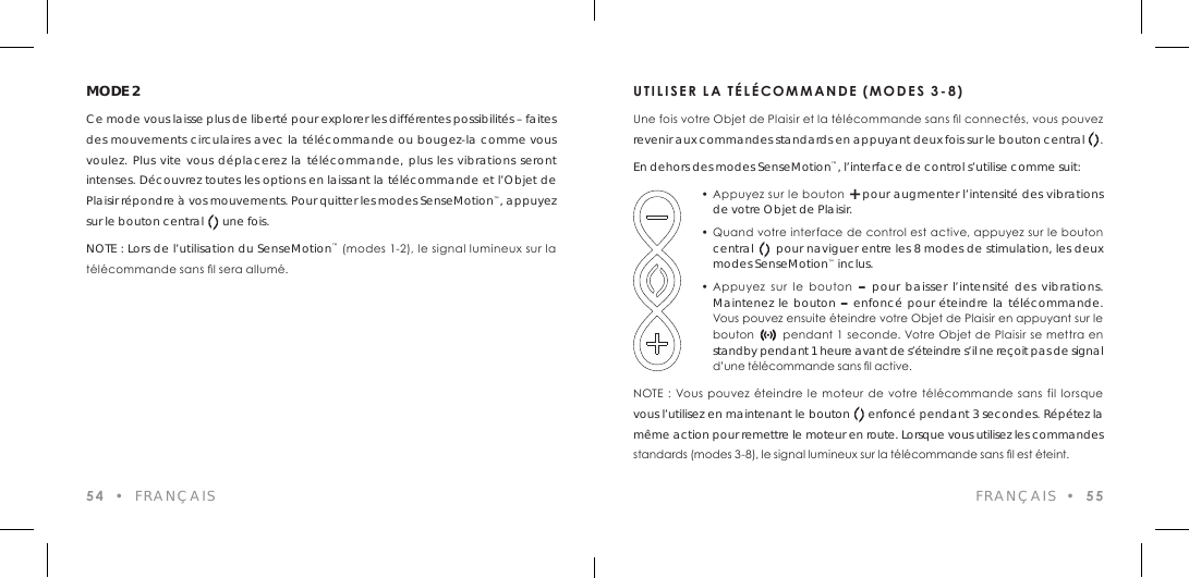 54  &bull;  FRAN&Ccedil;AISMODE 2Ce mode vous laisse plus de libert&eacute; pour explorer les diff&eacute;rentes possibilit&eacute;s &ndash; faites des mouvements circulaires avec la t&eacute;l&eacute;commande ou bougez-la comme vous voulez. Plus vite vous d&eacute;placerez la t&eacute;l&eacute;commande, plus les vibrations seront intenses. D&eacute;couvrez toutes les options en laissant la t&eacute;l&eacute;commande et l&rsquo;Objet de Plaisir r&eacute;pondre &agrave; vos mouvements. Pour quitter les modes SenseMotion&trade;, appuyez sur le bouton central      une fois.NOTE : Lors de l&rsquo;utilisation du SenseMotion&trade; (modes 1-2), le signal lumineux sur la t&eacute;l&eacute;commande sans l sera allum&eacute;.UTILISER LA T&Eacute;L&Eacute;COMMANDE (MODES 3-8)Une fois votre Objet de Plaisir et la t&eacute;l&eacute;commande sans l connect&eacute;s, vous pouvez revenir aux commandes standards en appuyant deux fois sur le bouton central     .En dehors des modes SenseMotion&trade;, l&rsquo;interface de control s&rsquo;utilise comme suit:  &bull; Appuyez sur le bouton + pour augmenter l&rsquo;intensit&eacute; des vibrations    de votre Objet de Plaisir.  &bull; Quand votre interface de control est active, appuyez sur le bouton    central      pour naviguer entre les 8 modes de stimulation, les deux    modes SenseMotion&trade; inclus.  &bull; Appuyez  sur  le  bouton  &ndash; pour baisser l&rsquo;intensit&eacute; des vibrations.    Maintenez le bouton &ndash; enfonc&eacute; pour &eacute;teindre la t&eacute;l&eacute;commande.    Vous pouvez ensuite &eacute;teindre votre Objet de Plaisir en appuyant sur le    bouton       pendant 1 seconde. Votre Objet de Plaisir se mettra en    standby pendant 1 heure avant de s&rsquo;&eacute;teindre s&rsquo;il ne re&ccedil;oit pas de signal    d&rsquo;une t&eacute;l&eacute;commande sans l active.NOTE :  Vous  pouvez  &eacute;teindre  le moteur de votre  t&eacute;l&eacute;commande  sans  fil lorsque vous l&rsquo;utilisez en maintenant le bouton     enfonc&eacute; pendant 3 secondes. R&eacute;p&eacute;tez la m&ecirc;me action pour remettre le moteur en route. Lorsque vous utilisez les commandes standards (modes 3-8), le signal lumineux sur la t&eacute;l&eacute;commande sans l est &eacute;teint.FRAN&Ccedil;AIS  &bull;  55