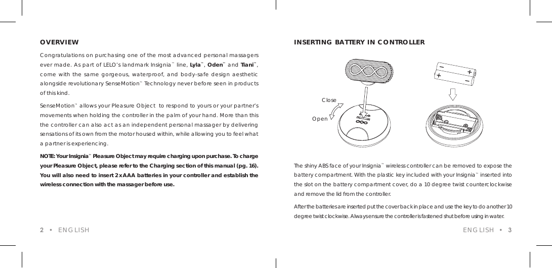 ENGLISH  &bull;  3OVERVIEWCongratulations on purchasing one of the most advanced personal massagers ever made. As part of LELO&rsquo;s landmark Insignia&trade; line, Lyla&trade;, Oden&trade; and Tiani&trade;, come with the same gorgeous, waterproof, and body-safe design aesthetic alongside revolutionary SenseMotion&trade; Technology never before seen in products of this kind.SenseMotion&trade; allows your Pleasure Object  to respond to yours or your partner&rsquo;s movements when holding the controller in the palm of your hand. More than this the controller can also act as an independent personal massager by delivering sensations of its own from the motor housed within, while allowing you to feel what a partner is experiencing. NOTE: Your Insignia&trade; Pleasure Object may require charging upon purchase. To charge your Pleasure Object, please refer to the Charging section of this manual (pg. 16). You will also need to insert 2 xAAA batteries in your controller and establish the wireless connection with the massager before use.The shiny ABS face of your Insignia&trade; wireless controller can be removed to expose the battery compartment. With the plastic key included with your Insignia&trade; inserted into the slot on the battery compartment cover, do a 10 degree twist counterclockwise and remove the lid from the controller.After the batteries are inserted put the cover back in place and use the key to do another 10 degree twist clockwise. Always ensure the controller is fastened shut before using in water.INSERTING BATTERY IN CONTROLLER2  &bull;  ENGLISHOpenClose