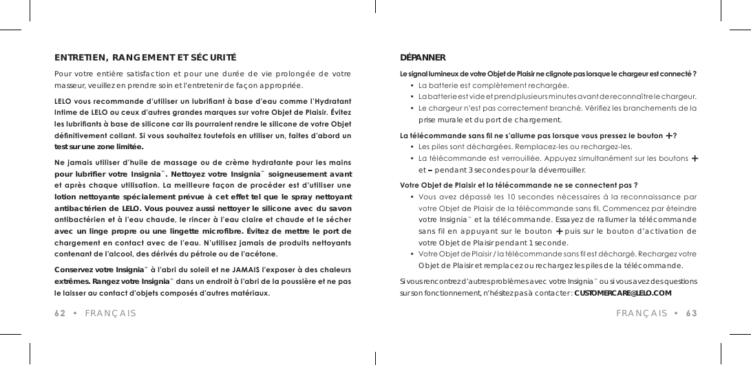ENTRETIEN, RANGEMENT ET S&Eacute;CURIT&Eacute;Pour votre enti&egrave;re satisfaction et pour une dur&eacute;e de vie prolong&eacute;e de votre masseur, veuillez en prendre soin et l&rsquo;entretenir de fa&ccedil;on appropri&eacute;e.LELO vous recommande d&rsquo;utiliser un lubriant &agrave; base d&rsquo;eau comme l&rsquo;Hydratant Intime de LELO ou ceux d&rsquo;autres grandes marques sur votre Objet de Plaisir. &Eacute;vitez les lubriants &agrave; base de silicone car ils pourraient rendre le silicone de votre Objet d&eacute;nitivement collant. Si vous souhaitez toutefois en utiliser un, faites d&rsquo;abord un test sur une zone limit&eacute;e. Ne  jamais utiliser  d&rsquo;huile  de  massage  ou  de  cr&egrave;me  hydratante pour les  mains pour lubrifier votre Insignia&trade;. Nettoyez votre Insignia&trade; soigneusement avant et  apr&egrave;s  chaque  utilisation.  La  meilleure  fa&ccedil;on  de  proc&eacute;der  est  d&rsquo;utiliser  une  lotion nettoyante sp&eacute;cialement pr&eacute;vue &agrave; cet effet tel que le spray nettoyant antibact&eacute;rien de LELO. Vous pouvez aussi nettoyer le silicone avec du savon antibact&eacute;rien et &agrave; l&rsquo;eau chaude, le rincer &agrave; l&rsquo;eau claire et chaude et le s&eacute;cher avec un linge propre ou une lingette microfibre. &Eacute;vitez de mettre le port de chargement en  contact avec  de l&rsquo;eau.  N&rsquo;utilisez jamais de produits nettoyants contenant de l&rsquo;alcool, des d&eacute;riv&eacute;s du p&eacute;trole ou de l&rsquo;ac&eacute;tone.  Conservez votre Insignia&trade; &agrave; l&rsquo;abri du soleil et ne JAMAIS l&rsquo;exposer &agrave; des chaleurs extr&ecirc;mes. Rangez votre Insignia&trade; dans un endroit &agrave; l&rsquo;abri de la poussi&egrave;re et ne pas le laisser au contact d&rsquo;objets compos&eacute;s d&rsquo;autres mat&eacute;riaux.62  &bull;  FRAN&Ccedil;AISD&Eacute;PANNERLe signal lumineux de votre Objet de Plaisir ne clignote pas lorsque le chargeur est connect&eacute; ?  &bull;  La batterie est compl&egrave;tement recharg&eacute;e.   &bull;  L a  b a t t e r ie e s t v i d e  e t  p r e n d  p l u s i e u rs m i n u t e s a v a n t  d e  r e c o n n a &icirc; t r e  l e  c h a r g e u r.  &bull;  Le chargeur n&rsquo;est pas correctement branch&eacute;. V&eacute;riez les branchements de la  prise murale et du port de chargement.La t&eacute;l&eacute;commande sans l ne s&rsquo;allume pas lorsque vous pressez le bouton + ?  &bull;  Les piles sont d&eacute;charg&eacute;es. Remplacez-les ou rechargez-les.  &bull;  La t&eacute;l&eacute;commande est verrouill&eacute;e. Appuyez simultan&eacute;ment sur les boutons +  et &ndash; pendant 3 secondes pour la d&eacute;verrouiller.Votre Objet de Plaisir et la t&eacute;l&eacute;commande ne se connectent pas ?  &bull;  Vous avez  d&eacute;pass&eacute;  les  10  secondes  n&eacute;cessaires  &agrave;  la  reconnaissance  par    votre Objet de Plaisir de la t&eacute;l&eacute;commande sans l. Commencez par &eacute;teindre  votre Insignia&trade; et la t&eacute;l&eacute;commande. Essayez de rallumer la t&eacute;l&eacute;commande  sans fil en appuyant sur le bouton + puis sur le bouton d&rsquo;activation de  votre Objet de Plaisir pendant 1 seconde.  &bull;  Vo tre O b j et d e P l a isir / l a t &eacute;l&eacute; com m a nde  san s  l e s t d &eacute; ch a rg&eacute; . R ech a rg ez vot re  Objet de Plaisir et remplacez ou rechargez les piles de la t&eacute;l&eacute;commande.Si vous rencontrez d&rsquo;autres probl&egrave;mes avec votre Insignia&trade; ou si vous avez des questions sur son fonctionnement, n&rsquo;h&eacute;sitez pas &agrave; contacter : CUSTOMERCARE@LELO.COMFRAN&Ccedil;AIS  &bull;  63