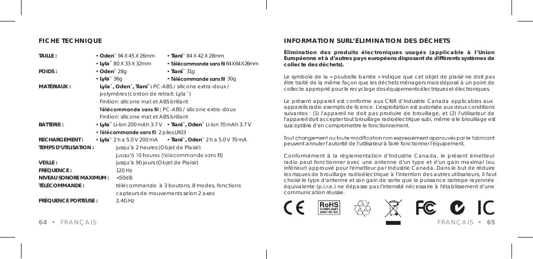 FICHE TECHNIQUETAILLE : &bull; Oden&trade; 94 X 45 X 26mm  &bull; Tiani&trade; 84 X 42 X 28mm &bull; Lyla&trade; 80 X 33 X 32mm   &bull;   64 X 64 X 26mmPOIDS : &bull; Oden&trade; 28g   &bull; Tiani&trade; 31g &bull; Lyla&trade; 36g  &bull;    30gMAT&Eacute;RIAUX :    Lyla&trade;, Oden&trade;, Tiani&trade;: PC-ABS / silicone extra-doux /    polym&egrave;res (cordon de retrait: Lyla&trade;)    Finition: silicone mat et ABS brillant    PC-ABS / silicone extra-doux    Finition: silicone mat et ABS brillantBATTERIE : &bull; Lyla&trade; Li-lon 200 mAh 3.7 V  &bull; Tiani&trade;, Oden&trade; Li-lon 70 mAh 3.7 V &bull;   2 piles LR03RECHARGEMENT : &bull; Lyla&trade; 2 h a 5.0 V 200 mA  &bull; Tiani&trade;, Oden&trade; 2 h a 5.0 V 70 mATEMPS D&rsquo;UTILISATION :     jusqu&rsquo;&agrave; 2 heures (Objet de Plaisir)     VEILLE :      jusqu&rsquo;&agrave; 90 jours (Objet de Plaisir)FR&Eacute;QUENCE :      120 Hz NIVEAU SONORE MAXIMUM :  <50dB T&Eacute;L&Eacute;COMMANDE :      t&eacute;l&eacute;commande  &agrave; 3 boutons, 8 modes, fonctions      capteurs de mouvements selon 2 axesFR&Eacute;QUENCE PORTEUSE :    2.4GHz 64  &bull;  FRAN&Ccedil;AISINFORMATION SURL&rsquo;&Eacute;LIMINATION DES D&Eacute;CHETS&Eacute;limination  des  produits  &eacute;lectroniques  usag&eacute;s  (applicable  &agrave;  l&rsquo;Union Europ&eacute;enne et &agrave; d&rsquo;autres pays europ&eacute;ens disposant de diff&eacute;rents syst&egrave;mes de collecte des d&eacute;chets).Le symbole de la &laquo; poubelle barr&eacute;e &raquo; indique que cet objet de plaisir ne doit pas &ecirc;tre trait&eacute; de la m&ecirc;me fa&ccedil;on que les d&eacute;chets m&eacute;nagers mais d&eacute;pos&eacute; &agrave; un point de collecte appropri&eacute; pour le recyclage des &eacute;quipements &eacute;lectriques et &eacute;lectroniques. Le pr&eacute;sent appareil est conforme aux CNR d&rsquo;Industrie Canada applicables aux appareils radio exempts de licence. L&rsquo;exploitation est autoris&eacute;e aux deux conditions suivantes : (1) l&rsquo;appareil ne doit pas produire de brouillage, et (2) l&rsquo;utilisateur de l&rsquo;appareil doit accepter tout brouillage radio&eacute;lectrique subi, m&ecirc;me si le brouillage est susceptible d&rsquo;en compromettre le fonctionnement. peuvent annuler l&rsquo;autorit&eacute; de l&rsquo;utilisateur &agrave; faire fonctionner l&rsquo;&eacute;quipement.Conform&eacute;ment &agrave; la  r&eacute;glementation d'Industrie Canada, le pr&eacute;sent &eacute;metteur radio peut fonctionner avec une antenne d'un type et d'un gain maximal (ou inf&eacute;rieur) approuv&eacute; pour l'&eacute;metteur par Industrie Canada. Dans le but de r&eacute;duire les risques de brouillage radio&eacute;lectrique &agrave; l'intention des autres utilisateurs, il faut choisir le type d'antenne et son gain de sorte que la puissance isotrope rayonn&eacute;e &eacute;quivalente (p.i.r.e.) ne d&eacute;passe pas l'intensit&eacute; n&eacute;cessaire &agrave; l'&eacute;tablissement d'une communication r&eacute;ussie.FRAN&Ccedil;AIS  &bull;  65