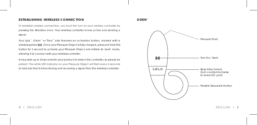 ESTABLISHING WIRELESS CONNECTIONTo establish wireless connection, you must rst turn on your wireless controller by pressing the + button once. Your wireless controller is now active and sending a signal. Your Lyla&trade;, Oden&trade; or Tiani&trade; also features an activation button, marked with a wireless symbol        . Once your Pleasure Object is fully charged, press and hold this button for 1 second to activate your Pleasure Object and initiate its &lsquo;seek&rsquo; mode, allowing it to connect with your wireless controller. It may take up to 10 seconds for your product to detect the controller, so please be patient. The white LED indicator on your Pleasure Object will ash every 2 seconds to indicate that it is functioning and receiving a signal from the wireless controller.ODEN&trade;ENGLISH  &bull;  54  &bull;  ENGLISHPleasure PointTurn On / SeekBase Attachment(turn counterclockwiseto reveal DC port)Flexible Wearable Portion
