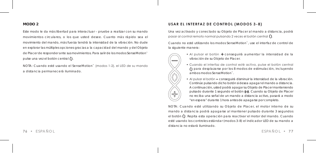 76  &bull;  ESPA&Ntilde;OLMODO 2Este modo le da m&aacute;s libertad para interactuar &ndash; pruebe a realizar con su mando movimientos circulares, o los que usted desee. Cuanto m&aacute;s r&aacute;pido sea el movimiento del mando, m&aacute;s fuerza tendr&aacute; la intensidad de la vibraci&oacute;n. No dude en explorar las m&uacute;ltiples opciones gracias a la capacidad del mando y del Objeto de Placer de responder ante sus movimientos. Para salir de los modos SenseMotion&trade; pulse una vez el bot&oacute;n central     .NOTA: Cuando est&eacute; usando el SenseMotion&trade; (modos 1-2), el LED de su mando a distancia permanecer&aacute; iluminado.USAR EL INTERFAZ DE CONTROL (MODOS 3-8)Una vez activado y conectado su Objeto de Placer al mando a distancia, podr&aacute; pasar al control remoto normal pulsando 2 veces el bot&oacute;n central     .Cuando no est&eacute; utilizando los modos SenseMotion&trade;, use el interfaz de control de la siguiente manera:  &bull; Al  pulsar  el  bot&oacute;n  + conseguir&aacute; aumentar la intensidad de la    vibraci&oacute;n de su Objeto de Placer.  &bull; Cuando el interfaz  de control est&eacute; activo, pulse el bot&oacute;n  central        para desplazarse por los 8 modos de estimulaci&oacute;n, incluyendo    ambos modos SenseMotion&trade;.  &bull; Al pulsar el bot&oacute;n &ndash; conseguir&aacute; disminuir la intensidad de la vibraci&oacute;n.    Contin&uacute;e pulsando dicho bot&oacute;n si desea apagar el mando a distancia.    A continuaci&oacute;n, usted podr&aacute; apagar su Objeto de Placer manteniendo    pulsado durante 1 segundo el bot&oacute;n      . Cuando su Objeto de Placer    no reciba una se&ntilde;al de un mando a distancia activo, pasar&aacute; a modo    &ldquo;en espera&rdquo; durante 1 hora antes de apagarse por completo.NOTA: Cuando est&eacute; utilizando su Objeto de Placer, el motor interno de su mando a distancia podr&aacute; apagarse al mantener pulsado durante 3 segundos el bot&oacute;n    . Repita esta operaci&oacute;n para reactivar el motor del mando. Cuando est&eacute; usando los controles est&aacute;ndar (modos 3-8) el indicador LED de su mando a distancia no estar&aacute; iluminado. ESPA&Ntilde;OL  &bull;  77