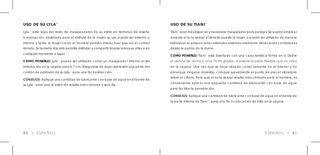 USO DE SU LYLA&trade;Lyla&trade; est&aacute; lejos del resto de masajeadores de su estilo en t&eacute;rminos de dise&ntilde;o e innovaci&oacute;n; destinado para el disfrute de la mujer, su uso puede ser externo o interno y tanto la mujer como el hombre podr&aacute;n interactuar gracias al control remoto. Su tama&ntilde;o discreto permite disfrutar y compartir los placeres que ofrece en cualquier momento o lugar.C&Oacute;MO PONERLO: Lyla&trade; puede ser utilizado como un masajeador interno al ser introducido en la vagina unos 5-7 cm. Aseg&uacute;rese de dejar sobresalir una parte del cord&oacute;n de pol&iacute;mero de su Lyla&trade; para una f&aacute;cil extracci&oacute;n.CONSEJOS: Aplique una cantidad de lubricante con base de agua en el borde de su Lyla&trade; para que la inserci&oacute;n resulte m&aacute;s c&oacute;moda y sencilla.80  &bull;  ESPA&Ntilde;OL ESPA&Ntilde;OL  &bull;  81USO DE SU TIANI&trade;Tiani&trade; es el m&aacute;s especial y novedoso masajeador para parejas. Se puede emplear durante el acto sexual al llevarlo puesto la mujer, o puede ser utilizado de manera individual al proporcionar est&iacute;mulos externos mediante vibraciones controladas desde la palma de la mano. COMO PONERLO: Tiani&trade; est&aacute; dise&ntilde;ado con una caracter&iacute;stica forma en U. Doble el v&eacute;rtice de dicha U unos 70-90 grados, e inserte la parte exible que no vibra en la vagina. Una vez que se haya situado correctamente en el interior y no provoque ninguna molestia, coloque suavemente el punto de placer vibratorio sobre el cl&iacute;toris. Para que el acto sexual resulte m&aacute;s c&oacute;moda para el hombre, es conveniente aplicar una peque&ntilde;a cantidad de lubricante con base de agua para facilitar la penetraci&oacute;n.CONSEJOS: Aplique una cantidad de lubricante con base de agua en el borde de la parte interna de Tiani&trade;, para una f&aacute;cil colocaci&oacute;n de &eacute;ste en la vagina.