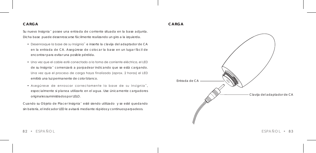 CARGASu nuevo Insignia&trade; posee una entrada de corriente situada en la base adjunta. Dicha base  puede desenroscarse f&aacute;cilmente realizando un giro a la izquierda.  &bull;  Desenrosque la base de su Insignia&trade; e inserte la clavija del adaptador de CA  en la entrada de CA. Aseg&uacute;rese de colocar la base en un lugar f&aacute;cil de   encontrar para evitar una posible p&eacute;rdida.  &bull;  Una vez que el cable est&eacute; conectado a la toma de corriente el&eacute;ctrica, el LED  de su Insignia&trade; comenzar&aacute; a parpadear indicando que se est&aacute; cargando.    Una vez que  el proceso  de carga haya finalizado (aprox. 2  horas) el LED  emitir&aacute; una luz permanente de color blanco.  &bull;  Aseg&uacute;rese  de  enroscar  correctamente  la  base  de  su  Insignia&trade;,  especialmente si planea utilizarlo en el agua. Use &uacute;nicamente cargadores  originales suministrados por LELO.Cuando su Objeto de Placer Insignia&trade; est&eacute; siendo utilizado  y se est&eacute; quedando sin bater&iacute;a, el indicador LED le avisar&aacute; mediante r&aacute;pidos y continuos parpadeos.82  &bull;  ESPA&Ntilde;OLCARGAESPA&Ntilde;OL  &bull;  83Entrada de CAClavija del adaptador de CA