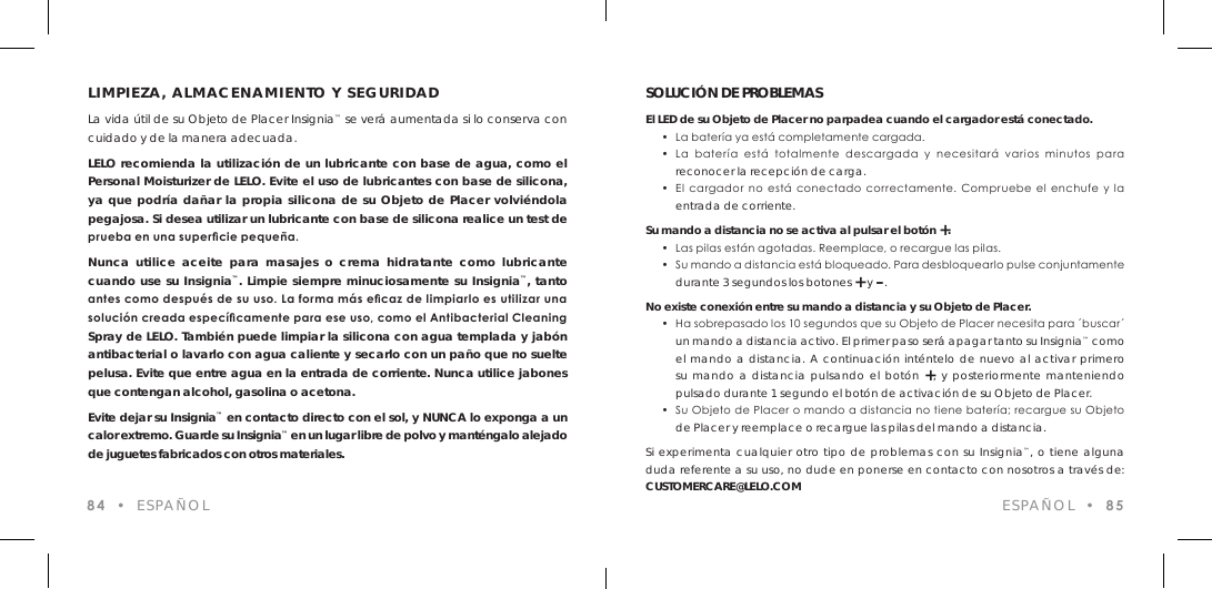 LIMPIEZA, ALMACENAMIENTO Y SEGURIDADLa vida &uacute;til de su Objeto de Placer Insignia&trade; se ver&aacute; aumentada si lo conserva con cuidado y de la manera adecuada.LELO recomienda la utilizaci&oacute;n de un lubricante con base de agua, como el Personal Moisturizer de LELO. Evite el uso de lubricantes con base de silicona, ya que podr&iacute;a da&ntilde;ar la propia silicona de su Objeto de Placer volvi&eacute;ndola pegajosa. Si desea utilizar un lubricante con base de silicona realice un test de prueba en una supercie peque&ntilde;a.Nunca utilice aceite para masajes o crema hidratante como lubricante cuando use su Insignia&trade;. Limpie siempre minuciosamente su Insignia&trade;, tanto antes como despu&eacute;s de su uso. La forma m&aacute;s ecaz de limpiarlo es utilizar una soluci&oacute;n creada espec&iacute;camente para ese uso, como el Antibacterial Cleaning Spray de LELO. Tambi&eacute;n puede limpiar la silicona con agua templada y jab&oacute;n antibacterial o lavarlo con agua caliente y secarlo con un pa&ntilde;o que no suelte pelusa. Evite que entre agua en la entrada de corriente. Nunca utilice jabones que contengan alcohol, gasolina o acetona.Evite dejar su Insignia&trade; en contacto directo con el sol, y NUNCA lo exponga a un calor extremo. Guarde su Insignia&trade; en un lugar libre de polvo y mant&eacute;ngalo alejado de juguetes fabricados con otros materiales.84  &bull;  ESPA&Ntilde;OLSOLUCI&Oacute;N DE PROBLEMASEl LED de su Objeto de Placer no parpadea cuando el cargador est&aacute; conectado.  &bull;  La bater&iacute;a ya est&aacute; completamente cargada.   &bull;  La  bater&iacute;a  est&aacute;  totalmente  descargada  y  necesitar&aacute;  varios  minutos  para  reconocer la recepci&oacute;n de carga.  &bull;  El cargador  no  est&aacute;  conectado  correctamente. Compruebe  el  enchufe y  la  entrada de corriente.Su mando a distancia no se activa al pulsar el bot&oacute;n +.  &bull;  Las pilas est&aacute;n agotadas. Reemplace, o recargue las pilas.  &bull;  Su mando a distancia est&aacute; bloqueado. Para desbloquearlo pulse conjuntamente  durante 3 segundos los botones + y &ndash;.No existe conexi&oacute;n entre su mando a distancia y su Objeto de Placer.  &bull;  Ha sobrepasado los 10 segundos que su Objeto de Placer necesita para &acute;buscar&acute;  un mando a distancia activo. El primer paso ser&aacute; apagar tanto su Insignia&trade; como  el mando a distancia. A continuaci&oacute;n int&eacute;ntelo de nuevo al activar primero  su mando a distancia pulsando el bot&oacute;n +, y posteriormente manteniendo  pulsado durante 1 segundo el bot&oacute;n de activaci&oacute;n de su Objeto de Placer.  &bull;  Su Objeto de Placer o mando a distancia no tiene bater&iacute;a; recargue su Objeto  de Placer y reemplace o recargue las pilas del mando a distancia.Si experimenta cualquier otro tipo de problemas con su Insignia&trade;, o tiene alguna duda referente a su uso, no dude en ponerse en contacto con nosotros a trav&eacute;s de: CUSTOMERCARE@LELO.COM ESPA&Ntilde;OL  &bull;  85