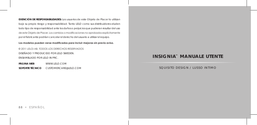 EXENCI&Oacute;N DE RESPONSABILIDADES: Los usuarios de este Objeto de Placer lo utilizan bajo su propio riesgo y responsabilidad. Tanto LELO como sus distribuidores eluden todo tipo de responsabilidad ante los da&ntilde;os o perjuicios que pudieran resultar del uso de este Objeto de Placer. Los cambios o modicaciones no aprobados expl&iacute;citamente por el fabricante podr&iacute;an cancelar el derecho del usuario a utilizar el equipo.Los modelos pueden verse modicados para incluir mejoras sin previo aviso.&copy; 2011 LELOi AB. TODOS LOS DERECHOS RESERVADOSDISE&Ntilde;ADO Y PRODUCIDO POR LELO SWEDEN. ENSAMBLADO POR LELO IN PRC.P&Aacute;GINA WEB WWW.LELO.COMSOPORTE T&Eacute;CNICO CUSTOMERCARE@LELO.COM88  &bull;  ESPA&Ntilde;OLINSIGNIA&trade; MANUALE UTENTESQUISITO DESIGN / LUSSO INTIMO