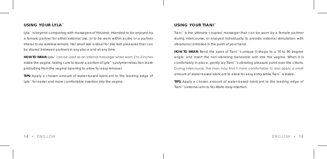 USING YOUR LYLA&trade;Lyla&trade; is beyond comparing with massagers of this kind; intended to be enjoyed by a female partner for either external use, or to be worn within as she or a partner interacts via wireless remote. Her small size is ideal for discreet pleasures that can be shared between partners in any place and at any time.HOW TO WEAR: Lyla&trade; can be used as an internal massager when worn 2 to 3 inches inside the vagina, taking care to leave a portion of Lyla&trade;&rsquo;s polymer retraction leash protruding from the vaginal opening to allow for easy removal.TIPS: Apply a chosen amount of water-based lubricant to the leading edge of Lyla&trade; for easier and more comfortable insertion into the vagina.14  &bull;  ENGLISH ENGLISH  &bull;  15USING YOUR TIANI&trade;Tiani&trade; is the ultimate couples&rsquo; massager that can be worn by a female partner during intercourse, or enjoyed individually to provide external stimulation with vibrations controlled in the palm of your hand. HOW TO WEAR: Bend the apex of Tiani&trade;&rsquo;s unique U-shape to a 70 to 90 degree angle, and insert the non-vibrating bendable arm into the vagina. When it is comfortably in place, gently lay Tiani&trade;&rsquo;s vibrating pleasure point over the clitoris. During intercourse, the man may nd it more comfortable to also apply a small amount of water-based lubricant to allow for easy entry while Tiani&trade; is inside.TIPS: Apply a chosen amount of water-based lubricant to the leading edge of Tiani&trade;&rsquo;s internal arm to facilitate easy insertion.