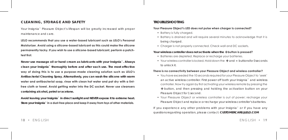 CLEANING, STORAGE AND SAFETYYour Insignia&trade; Pleasure Object&rsquo;s lifespan will be greatly increased with proper maintenance and care.LELO recommends that you use a water-based lubricant such as LELO&rsquo;s Personal Moisturizer. Avoid using a silicone-based lubricant as this could make the silicone permanently tacky. If you wish to use a silicone-based lubricant, perform a patch-test rst.Never use massage oil or hand cream as lubricants with your Insignia&trade;. Always clean your Insignia&trade; thoroughly before and after each use. The most effective way  of  doing  this  is  to  use  a  purpose-made cleaning  solution  such  as  LELO&rsquo;s Antibacterial Cleaning Spray. Alternatively, you can wash the silicone with warm water and antibacterial soap, rinse with clean hot water and pat dry with a lint-free cloth or towel. Avoid getting water into the DC socket. Never use cleansers containing alcohol, petrol or acetone.Avoid leaving your Insignia&trade; in direct sunlight and NEVER expose it to extreme heat. Store your Insignia&trade; in a dust-free place and keep it away from toys of other materials.TROUBLESHOOTINGYour Pleasure Object&rsquo;s LED does not pulse when charger is connected?  &bull;  Battery is fully charged.   &bull;  Battery is drained and will require several minutes to acknowledge that it is  being charged.  &bull;  Charger is not properly connected. Check wall and DC sockets.Your wireless controller does not activate when the + button is pressed?  &bull;  Batteries are depleted. Replace or recharge your batteries.  &bull;  Yo u r w i rel e ss con tro l ler i s l ocked . H o l d d ow n t h e  +  and  &ndash;  buttons for 3 seconds  to unlock it.There is no connectivity between your Pleasure Object and wireless controller?  &bull;  You have exceeded the 10 seconds required for your Pleasure Object to &lsquo;seek&rsquo;  an active wireless controller. First power off both your Insignia&trade; and wireless    cont rol le r. Now t r y agai n by rs t activating your wireless remote by pres sing the  + button, and then pressing and holding the activation button on your  Pleasure Object for 1 second.  &bull;  Your Pleasure  Object or  wireless  controller  is out of power;  recharge your  Pleasure Object and replace or recharge your wireless controller&rsquo;s batteries.If you experience any other problems with your Insignia&trade; or if you have any questions regarding operation, please contact: CUSTOMERCARE@LELO.COM18  &bull;  ENGLISH ENGLISH  &bull;  19