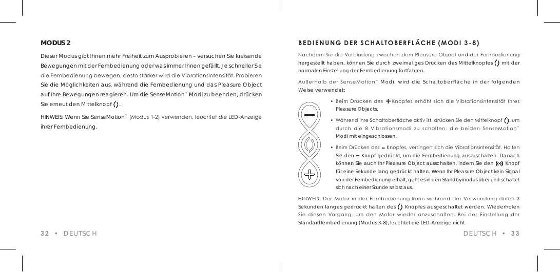 32  &bull;  DEUTSCHMODUS 2Dieser Modus gibt Ihnen mehr Freiheit zum Ausprobieren &ndash; versuchen Sie kreisende Bewegungen mit der Fernbedienung oder was immer Ihnen gef&auml;llt. Je schneller Sie die Fernbedienung bewegen, desto st&auml;rker wird die Vibrationsintensit&auml;t. Probieren Sie die M&ouml;glichkeiten aus, w&auml;hrend die Fernbedienung und das Pleasure Object auf Ihre Bewegungen reagieren. Um die SenseMotion&trade; Modi zu beenden, dr&uuml;cken Sie erneut den Mittelknopf     .HINWEIS: Wenn Sie SenseMotion&trade; (Modus 1-2) verwenden, leuchtet die LED-Anzeige ihrer Fernbedienung.BEDIENUNG DER SCHALTOBERFL&Auml;CHE (MODI 3-8)Nachdem Sie  die Verbindung  zwischen dem  Pleasure  Object  und der Fernbedienung hergestellt haben, k&ouml;nnen Sie durch zweimaliges Dr&uuml;cken des Mittelknopfes     mit der normalen Einstellung der Fernbedienung fortfahren.Au&szlig;erhalb  der SenseMotion&trade; Modi, wird die Schaltoberfl&auml;che in der folgenden Weise verwendet:  &bull;  Beim  Dr&uuml;cken  des  +  Knopfes  erh&ouml;ht  sich  die  Vibrationsintensit&auml;t  Ihres    Pleasure Objects.  &bull;  W&auml;hrend Ihre Schaltober&auml;che aktiv ist, dr&uuml;cken Sie den Mittelknopf     , um    durch  die  8  Vibrationsmodi  zu  schalten,  die  beiden  SenseMotion&trade;    Modi mit eingeschlossen.  &bull;  Beim Dr&uuml;cken des &ndash; Knopfes, verringert sich die Vibrationsintensit&auml;t. Halten    Sie den &ndash; Knopf gedr&uuml;ckt, um die Fernbedienung auszuschalten. Danach    k&ouml;nnen Sie auch Ihr Pleasure Object ausschalten, indem Sie den       Knopf    f&uuml;r eine Sekunde lang gedr&uuml;ckt halten. Wenn Ihr Pleasure Object kein Signal    von der Fernbedienung erh&auml;lt, geht es in den Standbymodus &uuml;ber und schaltet    sich nach einer Stunde selbst aus.HINWEIS:  Der  Motor  in  der  Fernbedienung  kann  w&auml;hrend  der  Verwendung  durch  3  Sekunden langes gedr&uuml;ckt halten des     Knopfes ausgeschaltet werden. Wiederholen Sie  diesen  Vorgang,  um  den  Motor  wieder  anzuschalten.  Bei  der  Einstellung  der Standardfernbedienung (Modus 3-8), leuchtet die LED-Anzeige nicht.DEUTSCH  &bull;  33