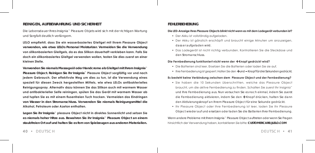 REINIGEN, AUFBEWAHRUNG UND SICHERHEITDie Lebensdauer Ihres Insignia&trade; Pleasure Objets wird sich mit der richtigen Wartung und Sorgfalt deutlich verl&auml;ngern.LELO empehlt,  dass  Sie ein wasserbasiertes Gleitgel mit Ihrem Pleasure  Object  verwenden, wie etwa LELOs Personal Moisturizer. Vermeiden Sie die Verwendung von silikonbasierten Gleitgels, da es das Silikon dauerhaft verkleben kann. Falls Sie doch ein silikonbasiertes Gleitgel verwenden wollen, testen Sie dies zuerst an einer kleinen Stelle. Verwenden Sie niemals Massage&ouml;l oder Handcreme als Gleitgel mit Ihrem Insignia&trade; Pleasure Object. Reinigen Sie Ihr Insignia&trade; Pleasure Object sorgf&auml;ltig vor und nach jedem Gebrauch. Der effektivste Weg um dies zu tun, ist  die Verwendung eines speziell  f&uuml;r diesen Zweck hergestellten Mittels,  wie  etwa  LELOs antibakterielles Reinigungsspray. Alternativ dazu k&ouml;nnen Sie das Silikon auch mit warmem Wasser und antibakterieller Seife reiningen, sp&uuml;len Sie das Ger&auml;t mit warmem Wasser ab und tupfen Sie es mit einem usenfreien Tuch trocken. Vermeiden das Eindringen von Wasser in den Stromanschluss. Verwenden Sie niemals Reinigungsmittel die Alkohol, Petroleum oder Azeton enthalten. Legen Sie ihr Insignia&trade; pleasure Object nicht in direktes Sonnenlicht und setzen Sie es niemals hoher Hitze aus. Bewahren Sie ihr Insignia&trade; Pleasure Object an einem staubfreien Ort auf und halten Sie es fern von Spielzeugen aus anderen Materialien.40  &bull;  DEUTSCHFEHLERBEHEBUNGDie LED-Anzeige Ihres Pleasure Objects blinkt nicht wenn es mit dem Ladeger&auml;t verbunden ist?  &bull;  Der Akku ist vollst&auml;ndig aufgeladen.   &bull;  Der  Akku  ist  g&auml;nzlich  ersch&ouml;pft  und  braucht einige  Minuten  um  anzuzeigen,  dass er aufgeladen wird.  &bull;  Das Ladeger&auml;t ist nicht richtig verbunden. Kontrollieren Sie die Steckdose und  den Stromanschluss.Die Fernbedienung funktioniert nicht wenn der + Knopf gedr&uuml;ckt wird?  &bull;  Die Batterien sind leer. Ersetzen Sie die Batterien oder laden Sie sie auf.  &bull;  Ihre Fernbedienung ist gesperrt. Halten Sie den + und &ndash; Knopf f&uuml;r drei Sekunden gedr&uuml;ckt.Es besteht keine Verbindung zwischen dem  Pleasure Object und der Fernbedienung?  &bull;  Sie  haben  die  10  Sekunden  &uuml;berschritten,  welche  das  Pleasure  Object    braucht, um die aktive Fernbedienung zu nden. Schalten Sie zuerst Ihr Insignia&trade;  und Ihre Fernbedienung aus. Nun versuchen Sie es noch einmal, indem Sie zuerst  die Fernbedienung aktivieren, indem Sie den + Knopf dr&uuml;cken, halten Sie dann  den Aktivierungsknopf an Ihrem Pleasure Object f&uuml;r eine Sekunde gedr&uuml;ckt.  &bull;  Ihr  Pleasure  Object  oder  Ihre  Fernbedienung  ist  leer, laden  Sie  Ihr  Pleasure  Object wieder auf und ersetzen oder laden Sie die Batterien Ihrer Fernbedienung.Wenn andere Probleme mit Ihrem Insignia&trade; Pleasure Object auftreten oder wenn Sie Fragen hinsichtlich der Verwendung haben, kontaktieren Sie bitte: CUSTOMERCARE@LELO.COMDEUTSCH  &bull;  41