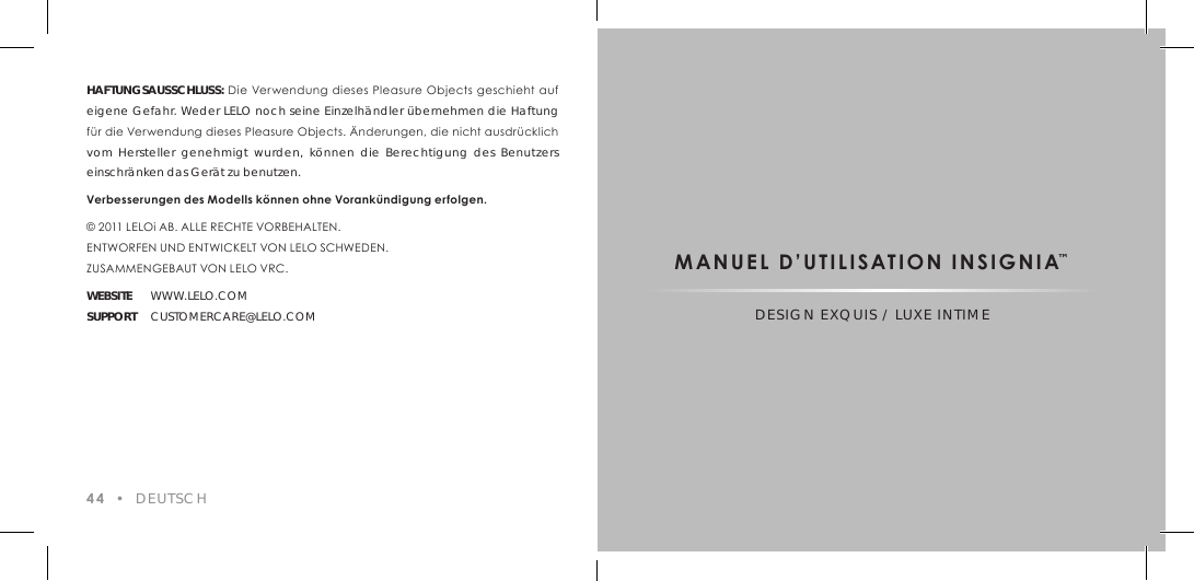 HAFTUNGSAUSSCHLUSS: Die Verwendung dieses Pleasure Objects geschieht auf eigene Gefahr. Weder LELO noch seine Einzelh&auml;ndler &uuml;bernehmen die Haftung f&uuml;r die Verwendung dieses Pleasure Objects. &Auml;nderungen, die nicht ausdr&uuml;cklich vom Hersteller genehmigt wurden, k&ouml;nnen die Berechtigung des Benutzers einschr&auml;nken das Ger&auml;t zu benutzen.Verbesserungen des Modells k&ouml;nnen ohne Vorank&uuml;ndigung erfolgen.&copy; 2011 LELOi AB. ALLE RECHTE VORBEHALTEN.ENTWORFEN UND ENTWICKELT VON LELO SCHWEDEN.  ZUSAMMENGEBAUT VON LELO VRC.WEBSITE WWW.LELO.COMSUPPORT CUSTOMERCARE@LELO.COM44  &bull;  DEUTSCHMANUEL D&rsquo;UTILISATION INSIGNIA&trade;DESIGN EXQUIS / LUXE INTIME
