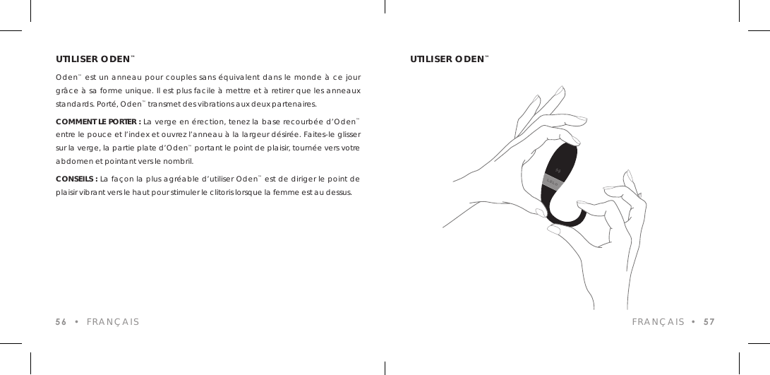 UTILISER ODEN&trade;Oden&trade; est un anneau pour couples sans &eacute;quivalent dans le monde &agrave; ce jour gr&acirc;ce &agrave; sa forme unique. Il est plus facile &agrave; mettre et &agrave; retirer que les anneaux standards. Port&eacute;, Oden&trade; transmet des vibrations aux deux partenaires.COMMENT LE PORTER : La verge en &eacute;rection, tenez la base recourb&eacute;e d&rsquo;Oden&trade; entre le pouce et l&rsquo;index et ouvrez l&rsquo;anneau &agrave; la largeur d&eacute;sir&eacute;e. Faites-le glisser sur la verge, la partie plate d&rsquo;Oden&trade; portant le point de plaisir, tourn&eacute;e vers votre abdomen et pointant vers le nombril.CONSEILS : La fa&ccedil;on la plus agr&eacute;able d&rsquo;utiliser Oden&trade; est de diriger le point de plaisir vibrant vers le haut pour stimuler le clitoris lorsque la femme est au dessus.56  &bull;  FRAN&Ccedil;AISUTILISER ODEN&trade;FRAN&Ccedil;AIS  &bull;  57