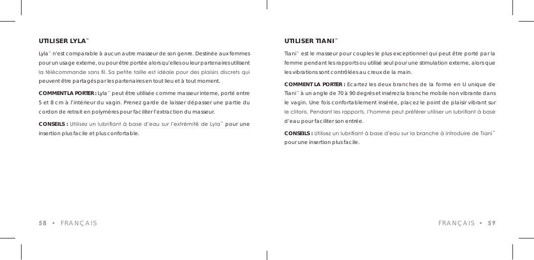 UTILISER LYLA&trade;Lyla&trade; n&rsquo;est comparable &agrave; aucun autre masseur de son genre. Destin&eacute;e aux femmes pour un usage externe, ou pour &ecirc;tre port&eacute;e alors qu&rsquo;elles ou leur partenaires utilisent la  t&eacute;l&eacute;commande sans l. Sa petite taille est id&eacute;ale pour des plaisirs discrets qui peuvent &ecirc;tre partag&eacute;s par les partenaires en tout lieu et &agrave; tout moment.COMMENT LA PORTER : Lyla&trade; peut &ecirc;tre utilis&eacute;e comme masseur interne, port&eacute; entre 5 et 8 cm &agrave; l&rsquo;int&eacute;rieur du vagin. Prenez garde de laisser d&eacute;passer une partie du cordon de retrait en polym&egrave;res pour faciliter l&rsquo;extraction du masseur.CONSEILS :  Utilisez un  lubriant  &agrave; base d&rsquo;eau  sur l&rsquo;extr&eacute;mit&eacute; de Lyla&trade; pour une insertion plus facile et plus confortable.58  &bull;  FRAN&Ccedil;AIS FRAN&Ccedil;AIS  &bull;  59UTILISER TIANI&trade;Tiani&trade; est le masseur pour couples le plus exceptionnel qui peut &ecirc;tre port&eacute; par la femme pendant les rapports ou utilis&eacute; seul pour une stimulation externe, alors que les vibrations sont contr&ocirc;l&eacute;es au creux de la main. COMMENT LA PORTER : Ecartez les deux branches de la forme en U unique de Tiani&trade; &agrave; un angle de 70 &agrave; 90 degr&eacute;s et ins&eacute;rez la branche mobile non vibrante dans le vagin. Une fois confortablement ins&eacute;r&eacute;e, placez le point de plaisir vibrant sur le clitoris. Pendant les rapports, l&rsquo;homme peut pr&eacute;f&eacute;rer utiliser un lubriant &agrave; base d&rsquo;eau pour faciliter son entr&eacute;e.CONSEILS : Utilisez un lubriant &agrave; base d&rsquo;eau sur la branche &agrave; introduire de Tiani&trade; pour une insertion plus facile.