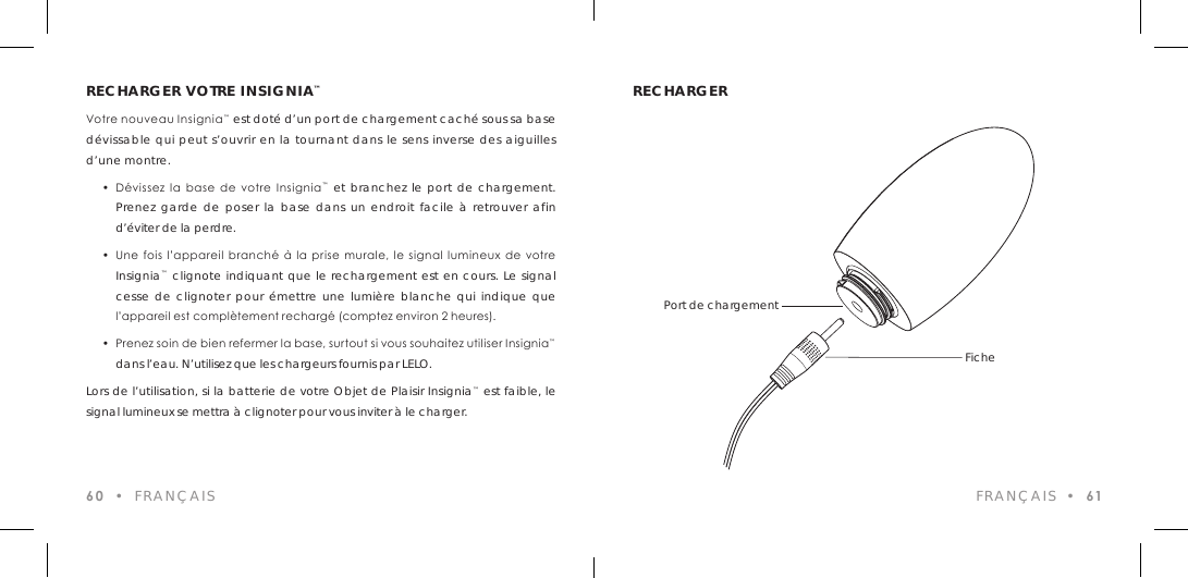 RECHARGER VOTRE INSIGNIA&trade;Votre nouveau Insignia&trade; est dot&eacute; d&rsquo;un port de chargement cach&eacute; sous sa base d&eacute;vissable qui peut s&rsquo;ouvrir en la tournant dans le sens inverse des aiguilles d&rsquo;une montre.  &bull;  D&eacute;vissez  la base  de  votre  Insignia&trade; et branchez le port de chargement.  Prenez garde de poser la base dans un endroit facile &agrave; retrouver afin  d&rsquo;&eacute;viter de la perdre.  &bull;  Une  fois  l&rsquo;appareil  branch&eacute;  &agrave;  la  prise  murale,  le  signal  lumineux de votre  Insignia&trade; clignote indiquant que le rechargement est en cours. Le signal  cesse de clignoter pour &eacute;mettre une lumi&egrave;re blanche qui indique que    l&rsquo;appareil est compl&egrave;tement recharg&eacute; (comptez environ 2 heures).  &bull;  Prenez soin de bien refermer la base, surtout si vous souhaitez utiliser Insignia&trade;  dans l&rsquo;eau. N&rsquo;utilisez que les chargeurs fournis par LELO.Lors de l&rsquo;utilisation, si la batterie de votre Objet de Plaisir Insignia&trade; est faible, le signal lumineux se mettra &agrave; clignoter pour vous inviter &agrave; le charger.60  &bull;  FRAN&Ccedil;AISRECHARGERFRAN&Ccedil;AIS  &bull;  61Port de chargementFiche