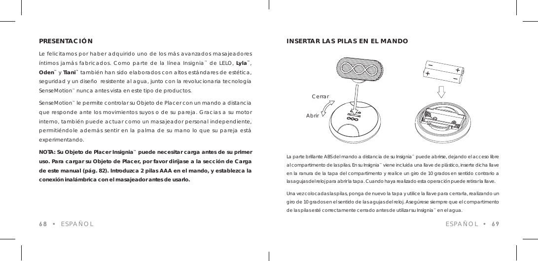 PRESENTACI&Oacute;NLe felicitamos por haber adquirido uno de los m&aacute;s avanzados masajeadores &iacute;ntimos jam&aacute;s fabricados. Como parte de la l&iacute;nea Insignia&trade; de LELO, Lyla&trade;, Oden&trade; y Tiani&trade; tambi&eacute;n han sido elaborados con altos est&aacute;ndares de est&eacute;tica, seguridad y un dise&ntilde;o  resistente al agua, junto con la revolucionaria tecnolog&iacute;a SenseMotion&trade; nunca antes vista en este tipo de productos.SenseMotion&trade; le permite controlar su Objeto de Placer con un mando a distancia que responde ante los movimientos suyos o de su pareja. Gracias a su motor interno, tambi&eacute;n puede actuar como un masajeador personal independiente, permiti&eacute;ndole adem&aacute;s sentir en la palma de su mano lo que su pareja est&aacute; experimentando.NOTA: Su Objeto de Placer Insignia&trade; puede necesitar carga antes de su primer uso. Para cargar su Objeto de Placer, por favor dir&iacute;jase a la secci&oacute;n de Carga de este manual (p&aacute;g. 82). Introduzca 2 pilas AAA en el mando, y establezca la conexi&oacute;n inal&aacute;mbrica con el masajeador antes de usarlo.68  &bull;  ESPA&Ntilde;OLLa parte brillante ABS del mando a distancia de su Insignia&trade; puede abrirse, dejando el acceso libre al compartimento de las pilas. En su Insignia&trade; viene incluida una llave de pl&aacute;stico, inserte dicha llave en la ranura de la tapa del compartimento y realice un giro de 10 grados en sentido contrario a las agujas del reloj para abrir la tapa. Cuando haya realizado esta operaci&oacute;n puede retirar la llave.Una vez colocadas las pilas, ponga de nuevo la tapa y utilice la llave para cerrarla, realizando un giro de 10 grados en el sentido de las agujas del reloj. Aseg&uacute;rese siempre que el compartimento de las pilas est&eacute; correctamente cerrado antes de utilizar su Insignia&trade; en el agua.INSERTAR LAS PILAS EN EL MANDOAbrirCerrarESPA&Ntilde;OL  &bull;  69