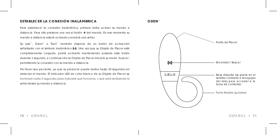 ESTABLECER LA CONEXI&Oacute;N INAL&Aacute;MBRICAPara establecer la conexi&oacute;n inal&aacute;mbrica, primero debe activar su mando a distancia. Para ello presione una vez el bot&oacute;n + del mando. En ese momento su mando a distancia estar&aacute; activado y enviar&aacute; una se&ntilde;al.Su Lyla&trade;, Oden&trade; o Tiani&trade; tambi&eacute;n dispone de un bot&oacute;n de activaci&oacute;n se&ntilde;alizado con el s&iacute;mbolo inal&aacute;mbrico     . Una vez que su Objeto de Placer est&eacute; completamente cargado, podr&aacute; activarlo manteniendo pulsado este bot&oacute;n durante 1 segundo, a continuaci&oacute;n su Objeto de Placer iniciar&aacute; su modo &lsquo;buscar&rsquo;, permitiendo la conexi&oacute;n con su mando a distancia.Por favor sea paciente, ya que su producto puede tardar hasta 10 segundos en detectar el mando. El indicador LED de color blanco de su Objeto de Placer se iluminar&aacute; cada 2 segundos para indicarle que funciona, y que est&aacute; recibiendo la se&ntilde;al desde su mando a distancia.70  &bull;  ESPA&Ntilde;OLODEN&trade;ESPA&Ntilde;OL  &bull;  71Punto de PlacerEncender / BuscarBase Adjunta (se girar&aacute; en el sentido contrario a las agujas del reloj para acceder a la toma de corriente)Parte exible ajustable