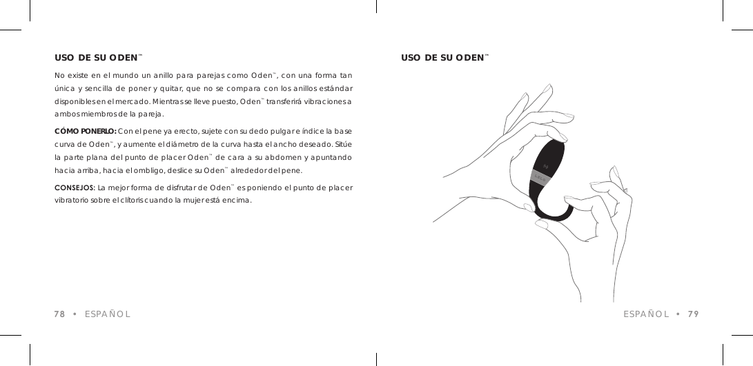 USO DE SU ODEN&trade;No existe en el mundo un anillo para parejas como Oden&trade;, con una forma tan &uacute;nica y sencilla de poner y quitar, que no se compara con los anillos est&aacute;ndar disponibles en el mercado. Mientras se lleve puesto, Oden&trade; transferir&aacute; vibraciones a ambos miembros de la pareja.C&Oacute;MO PONERLO: Con el pene ya erecto, sujete con su dedo pulgar e &iacute;ndice la base curva de Oden&trade;, y aumente el di&aacute;metro de la curva hasta el ancho deseado. Sit&uacute;e la parte plana del punto de placer Oden&trade; de cara a su abdomen y apuntando hacia arriba, hacia el ombligo, deslice su Oden&trade; alrededor del pene.CONSEJOS: La mejor forma de disfrutar de Oden&trade; es poniendo el punto de placer vibratorio sobre el cl&iacute;toris cuando la mujer est&aacute; encima.78  &bull;  ESPA&Ntilde;OLUSO DE SU ODEN&trade;ESPA&Ntilde;OL  &bull;  79