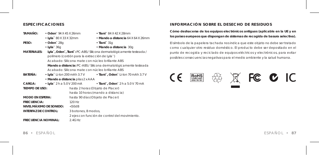 ESPECIFICACIONESTAMA&Ntilde;O: &bull; Oden&trade; 94 X 45 X 26mm  &bull; Tiani&trade; 84 X 42 X 28mm &bull; Lyla&trade; 80 X 33 X 32mm   &bull; Mando a distancia 64 X 64 X 26mmPESO: &bull; Oden&trade; 28g    &bull; Tiani&trade; 31g &bull; Lyla&trade; 36g    &bull; Mando a distancia  30gMATERIALES:    Lyla&trade;, Oden&trade;, Tiani&trade;: PC-ABS / Silicona dermatol&oacute;gicamente testeada /    pol&iacute;mero (cord&oacute;n para la extracci&oacute;n de Lyla&trade;)     Acabado: Silicona mate con n&uacute;cleo brillante ABS    Mando a distancia: PC-ABS / Silicona dermatol&oacute;gicamente testeada    Acabado: Silicona mate con n&uacute;cleo brillante ABSBATER&Iacute;A: &bull; Lyla&trade; Li-lon 200 mAh 3.7 V  &bull; Tiani&trade;, Oden&trade; Li-lon 70 mAh 3.7 V &bull; Mando a distancia pilas 2 x AAACARGA: &bull; Lyla&trade; 2 h a 5.0 V 200 mA  &bull; Tiani&trade;, Oden&trade; 2 h a 5.0 V 70 mATIEMPO DE USO:   hasta 2 horas (Objeto de Placer)      hasta 10 horas (mando a distancia)MODO EN ESPERA:  hasta 90 d&iacute;as (Objeto de Placer)FRECUENCIA:      120 Hz NIVEL M&Aacute;XIMO DE SONIDO:  <50dB INTERFAZ DE CONTROL:  3 botones, 8 modos,      2 ejes con funci&oacute;n de control del movimiento.FRECUENCIA NOMINAL:  2.4GHz 86  &bull;  ESPA&Ntilde;OLINFORMACI&Oacute;N SOBRE EL DESECHO DE RESIDUOSC&oacute;mo deshacerse de los equipos electr&oacute;nicos antiguos (aplicable en la UE y en los pa&iacute;ses europeos que dispongan de sistemas de recogida de basura selectiva).El s&iacute;mbolo de la papelera tachada nos indica que este objeto no debe ser tratado como cualquier otro residuo dom&eacute;stico. El producto debe ser depositado en el punto de recogida y reciclado de equipos el&eacute;ctricos y electr&oacute;nicos, para evitar posibles consecuencias negativas para el medio ambiente y la salud humana.ESPA&Ntilde;OL  &bull;  87
