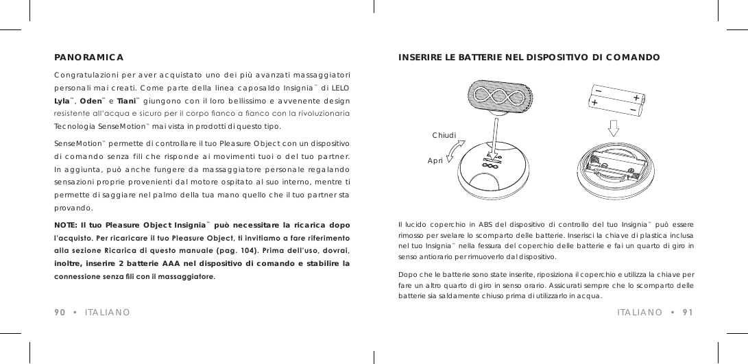 PANORAMICACongratulazioni per aver acquistato uno dei pi&ugrave; avanzati massaggiatori personali mai creati. Come parte della linea caposaldo Insignia&trade; di LELO Lyla&trade;, Oden&trade; e Tiani&trade; giungono con il loro bellissimo e avvenente design resistente all&rsquo;acqua e sicuro per il corpo anco a anco con la rivoluzionaria Tecnologia SenseMotion&trade; mai vista in prodotti di questo tipo.SenseMotion&trade; permette di controllare il tuo Pleasure Object con un dispositivo di comando senza fili che risponde ai movimenti tuoi o del tuo partner. In aggiunta, pu&ograve; anche fungere da massaggiatore personale regalando sensazioni proprie provenienti dal motore ospitato al suo interno, mentre ti permette di saggiare nel palmo della tua mano quello che il tuo partner sta provando.NOTE: Il tuo Pleasure Object Insignia&trade; pu&ograve; necessitare la ricarica dopo l&rsquo;acquisto. Per ricaricare il tuo Pleasure Object, ti invitiamo a fare riferimento alla sezione  Ricarica di  questo  manuale  (pag. 104). Prima  dell&rsquo;uso, dovrai,  inoltre, inserire 2 batterie AAA nel dispositivo di comando e stabilire la connessione senza li con il massaggiatore.90  &bull;  ITALIANOIl lucido coperchio in ABS del dispositivo di controllo del tuo Insignia&trade; pu&ograve; essere rimosso per svelare lo scomparto delle batterie. Inserisci la chiave di plastica inclusa nel tuo Insignia&trade; nella fessura del coperchio delle batterie e fai un quarto di giro in senso antiorario per rimuoverlo dal dispositivo.Dopo che le batterie sono state inserite, riposiziona il coperchio e utilizza la chiave per fare un altro quarto di giro in senso orario. Assicurati sempre che lo scomparto delle batterie sia saldamente chiuso prima di utilizzarlo in acqua.INSERIRE LE BATTERIE NEL DISPOSITIVO DI COMANDOApriChiudi ITALIANO  &bull;  91
