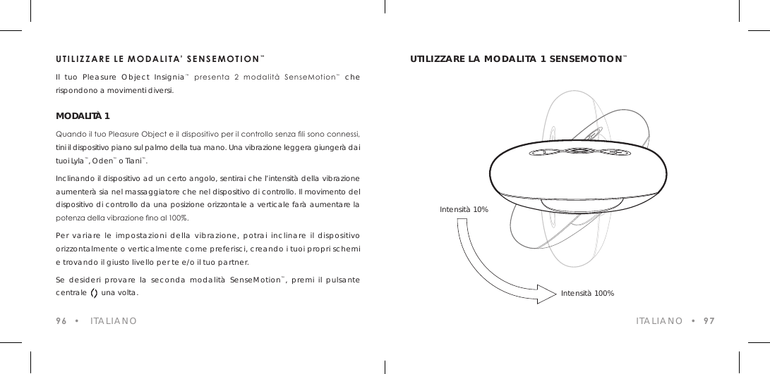 UTILIZZARE LE MODALITA&rsquo; SENSEMOTION&trade;Il tuo Pleasure Object Insignia&trade;  presenta  2  modalit&agrave;  SenseMotion&trade; che rispondono a movimenti diversi.MODALIT&Agrave; 1Quando il tuo Pleasure Object e il dispositivo per il controllo senza li sono connessi, tini il dispositivo piano sul palmo della tua mano. Una vibrazione leggera giunger&agrave; dai tuoi Lyla&trade;, Oden&trade; o Tiani&trade;.Inclinando il dispositivo ad un certo angolo, sentirai che l&rsquo;intensit&agrave; della vibrazione aumenter&agrave; sia nel massaggiatore che nel dispositivo di controllo. Il movimento del dispositivo di controllo da una posizione orizzontale a verticale far&agrave; aumentare la potenza della vibrazione no al 100%.Per variare le impostazioni della vibrazione, potrai inclinare il dispositivo orizzontalmente o verticalmente come preferisci, creando i tuoi propri schemi e trovando il giusto livello per te e/o il tuo partner.Se desideri provare la seconda modalit&agrave; SenseMotion&trade;, premi il pulsante centrale       una volta.96  &bull;   ITALIANOUTILIZZARE LA MODALITA 1 SENSEMOTION&trade; ITALIANO  &bull;  97Intensit&agrave; 10%Intensit&agrave; 100%