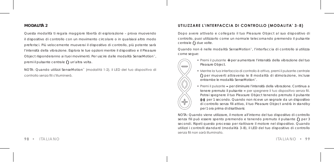 98  &bull;   ITALIANOMODALIT&Agrave; 2Questa modalit&agrave; ti regala maggiore libert&agrave; di esplorazione &ndash; prova muovendo il dispositivo di controllo con un movimento circolare o in qualsiasi altro modo preferisci. Pi&ugrave; velocemente muoverai il dispositivo di controllo, pi&ugrave; potente sar&agrave; l&rsquo;intensit&agrave; della vibrazione. Esplora le tue opzioni mentre il dispositivo e il Pleasure Object risponderanno ai tuoi movimenti. Per uscire dalle modalit&agrave; SenseMotion&trade;, premi il pulsante centrale      un&rsquo;altra volta.NOTA: Quando utilizzi SenseMotion&trade; (modalit&agrave;  1-2), il LED del tuo dispositivo  di  controllo senza li s&rsquo;illuminer&agrave;.UTILIZZARE L&rsquo;INTERFACCIA DI CONTROLLO (MODALITA&rsquo; 3-8)Dopo avere attivato e collegato il tuo Pleasure Object al suo dispositivo di controllo, puoi utilizzarlo come un normale telecomando premendo il pulsante centrale      due volte.Quando non &egrave; nelle modalit&agrave; SenseMotion&trade;, l&rsquo;interfaccia di controllo si utilizza come segue:  &bull; Premi il pulsante + per aumentare l&rsquo;intensit&agrave; della vibrazione del tuo    Pleasure Object.  &bull; Mentre la tua interfaccia di controllo &egrave; attiva, premi il pulsante centrale              per muoverti attraverso le 8 modalit&agrave; di stimolazione, incluse    entrambe le modalit&agrave; SenseMotion&trade;.  &bull; Premi il pulsante &ndash; per diminuire l&rsquo;intensit&agrave; della vibrazione. Continua a    tenere premuto il pulsante &ndash; per spegnere il tuo dispositivo senza li.    Potrai spegnere il tuo Pleasure Object tenendo premuto il pulsante                   per 1 secondo. Quando non riceve un segnale da un dispositivo    di controllo senza fili attivo, il tuo Pleasure Object andr&agrave; in standby    per 1 ora prima di disattivarsi.NOTA: Quando viene utilizzare, il motore all&rsquo;interno del tuo dispositivo di controllo senza fili pu&ograve; essere spento premendo e tenendo premuto il pulsante     per 3 secondi. Ripeti questo processo per riattivare il motore nel dispositivo. Quando utilizzi i controlli standard (modalit&agrave; 3-8), il LED del tuo dispositivo di controllo senza li non sar&agrave; illuminato. ITALIANO  &bull;  99
