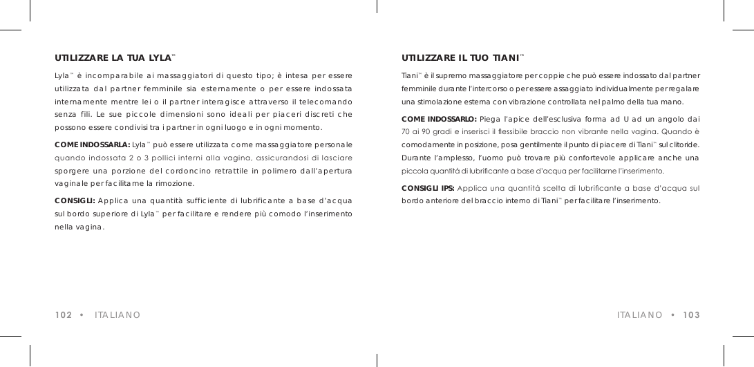 UTILIZZARE LA TUA LYLA&trade;Lyla&trade; &egrave; incomparabile ai massaggiatori di questo tipo; &egrave; intesa per essere utilizzata dal partner femminile sia esternamente o per essere indossata internamente mentre lei o il partner interagisce attraverso il telecomando senza fili. Le sue piccole dimensioni sono ideali per piaceri discreti che possono essere condivisi tra i partner in ogni luogo e in ogni momento.COME INDOSSARLA: Lyla&trade; pu&ograve; essere utilizzata come massaggiatore personale quando  indossata 2 o  3  pollici  interni  alla  vagina,  assicurandosi di  lasciare sporgere una porzione del cordoncino retrattile in polimero dall&rsquo;apertura vaginale per facilitarne la rimozione.CONSIGLI: Applica una quantit&agrave; sufficiente di lubrificante a base d&rsquo;acqua sul bordo superiore di Lyla&trade; per facilitare e rendere pi&ugrave; comodo l&rsquo;inserimento nella vagina.102  &bull;   ITALIANO  ITALIANO  &bull;  103UTILIZZARE IL TUO TIANI&trade;Tiani&trade; &egrave; il supremo massaggiatore per coppie che pu&ograve; essere indossato dal partner femminile durante l&rsquo;intercorso o per essere assaggiato individualmente per regalare una stimolazione esterna con vibrazione controllata nel palmo della tua mano. COME INDOSSARLO: Piega l&rsquo;apice dell&rsquo;esclusiva forma ad U ad un angolo dai 70  ai  90 gradi e inserisci  il essibile  braccio  non  vibrante  nella  vagina.  Quando  &egrave;  comodamente in posizione, posa gentilmente il punto di piacere di Tiani&trade; sul clitoride. Durante l&rsquo;amplesso, l&rsquo;uomo pu&ograve; trovare pi&ugrave; confortevole applicare anche una piccola quantit&agrave; di lubricante a base d&rsquo;acqua per facilitarne l&rsquo;inserimento.CONSIGLI IPS:  Applica  una  quantit&agrave;  scelta  di  lubricante  a  base  d&rsquo;acqua  sul  bordo anteriore del braccio interno di Tiani&trade; per facilitare l&rsquo;inserimento.