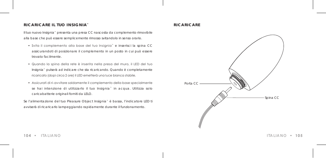 RICARICARE IL TUO INSIGNIA&trade;Il tuo nuovo Insignia&trade; presenta una presa CC nascosta da complemento rimovibile alla base che pu&ograve; essere semplicemente rimosso svitandolo in senso orario.  &bull;  Svita  il  complemento  alla  base  del  tuo  Insignia&trade; e inserisci la spina CC  assicurandoti di posizionare il complemento in un posto in cui pu&ograve; essere  trovato facilmente.  &bull;  Quando la  spina  della  rete  &egrave;  inserita  nella  presa  del  muro,  il  LED  del  tuo  Insignia&trade; pulser&agrave; ad indicare che sta ricaricando. Quando &egrave; completamente    ricaricato (dopi circa 2 ore) il LED emetter&agrave; una luce bianca stabile.  &bull;  Assicurati di ri-avvitare saldamente il complemento della base specialmente  se hai intenzione di utilizzarlo il tuo Insignia&trade; in acqua. Utilizza solo  caricabatterie originali forniti da LELO.Se l&rsquo;alimentazione del tuo Pleasure Object Insignia&trade; &egrave; bassa, l&rsquo;indicatore LED ti avviser&agrave; di ricaricarlo lampeggiando rapidamente durante il funzionamento.104  &bull;   ITALIANORICARICARE ITALIANO  &bull;  105Porta CC Spina CC
