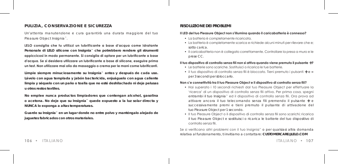 PULIZIA, CONSERVAZIONE E SICUREZZAUn&rsquo;attenta manutenzione e cura garantir&agrave; una durata maggiore del tuo Pleasure Object Insignia&trade;.LELO  consiglia  che  tu  utilizzi  un  lubrificante  a  base  d&rsquo;acqua  come  idratante  Personale di LELO silicone con Insignia&trade; che potrebbero rendere gli strumenti appiccicosi in modo permanente. Si consiglia di optare per un lubricante a base d&rsquo;acqua. Se si desidera utilizzare un lubricante a base di silicone, eseguire prima un test. Non utilizzare mai olio da massaggio o crema per le mani come lubricanti.Limpie siempre minuciosamente su Insignia&trade; antes y despu&eacute;s de cada uso. L&aacute;velo con agua templada y jab&oacute;n bactericida, enju&aacute;guelo con agua caliente limpia y s&eacute;quelo con un pa&ntilde;o o toalla que no est&eacute; deshilachado ni deje pelusas u otros restos textiles.No emplee nunca productos limpiadores que contengan alcohol, gasolina o acetona. No deje que su Insignia&trade; quede expuesto a la luz solar directa y NUNCA lo exponga a altas temperaturas. Guarde su Insignia&trade; en un lugar donde no entre polvo y mant&eacute;ngalo alejado de juguetes fabricados con otros materiales.106  &bull;   ITALIANORISOLUZIONE DEI PROBLEMIIl LED del tuo Pleasure Object non s&rsquo;illumina quando il caricabatteria &egrave; connesso? &bull;  La batteria &egrave; completamente ricaricata.   &bull;  La batteria &egrave; completamente scarica e richiede alcuni minuti per rilevare che e;  sotto carica.  &bull;  Il caricabatteria non &egrave; collegato correttamente. Controllare la presa a muro e le  prese CC.Il tuo dispositivo di controllo senza li non si attiva quando viene premuto il pulsante +?  &bull;  Le batterie sono scariche. Sostituisci o ricarica le tue batterie.  &bull;  il tuo dispositivo di controllo senza li &egrave; bloccato. Tieni premuto i pulsanti + e &ndash;  per 3 secondi per sbloccarlo.Non c&rsquo;e connettivit&agrave; tra il tuo Pleasure Object e il dispositivo di controllo senza li?  &bull;  Hai  superato  i  10  secondi  richiesti  dal  tuo  Pleasure  Object  per  effettuare  la    &lsquo;ricerca&rsquo; di un  dispositivo  di controllo  senza li attivo. Per prima cosa, spegni  entrambi il tuo Insignia&trade; ed il  dispositivo di  controllo  senza  li.  Ora  prova  ad  attivare ancora il tuo telecomando senza fili premendo il pulsante + e  successivamente premi e tieni premuto il pulsante di attivazione del  tuo Pleasure Object per 1 secondo.  &bull;  Il tuo Pleasure Object o il dispositivo di controllo senza li sono scarichi; ricarica  il tuo Pleasure Object e sostituisci o ricarica le batterie del tuo dispositivo di    controllo senza li.Se si  vericano  altri problemi con il tuo Insignia&trade; o per qualsiasi altra domanda relativa al funzionamento, ti invitiamo a contattare: CUSTOMERCARE@LELO.COM ITALIANO  &bull;  107