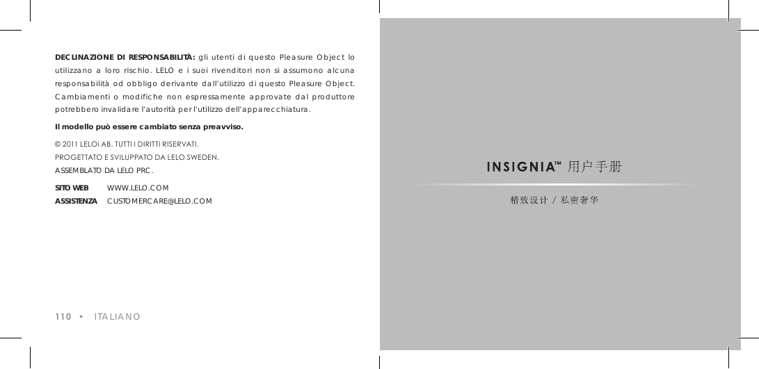DECLINAZIONE DI RESPONSABILIT&Agrave;: gli utenti di questo Pleasure Object lo utilizzano a loro rischio. LELO e i suoi rivenditori non si assumono alcuna responsabilit&agrave; od obbligo derivante dall&rsquo;utilizzo di questo Pleasure Object. Cambiamenti o modifiche non espressamente approvate dal produttore potrebbero invalidare l&rsquo;autorit&agrave; per l&rsquo;utilizzo dell&rsquo;apparecchiatura.Il modello pu&ograve; essere cambiato senza preavviso.&copy; 2011 LELOi AB. TUTTI I DIRITTI RISERVATI.PROGETTATO E SVILUPPATO DA LELO SWEDEN.ASSEMBLATO DA LELO PRC.SITO WEB WWW.LELO.COMASSISTENZA CUSTOMERCARE@LELO.COM110  &bull;   ITALIANO