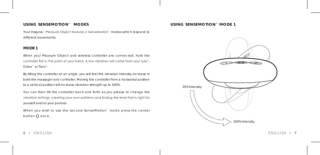 USING SENSEMOTION&trade;  MODESYour Insignia&trade; Pleasure Object features 2 SenseMotion&trade; modes which respond to different movements.MODE 1When your Pleasure Object and wireless controller are connected, hold the controller at in the palm of your hand. A low vibration will come from your Lyla&trade;, Oden&trade; or Tiani&trade;.By tilting the controller at an angle, you will feel the vibration intensity increase in both the massager and controller. Moving the controller from a horizontal position to a vertical position will increase vibration strength up to 100%. You can then tilt the controller back and forth as you please to change the vibration settings, creating your own patterns and nding the level that is right for yourself and/or your partner.When you wish to use the second SenseMotion&trade; mode press the center button     once.USING SENSEMOTION&trade; MODE 1ENGLISH  &bull;  98  &bull;  ENGLISH10% Intensity100% Intensity