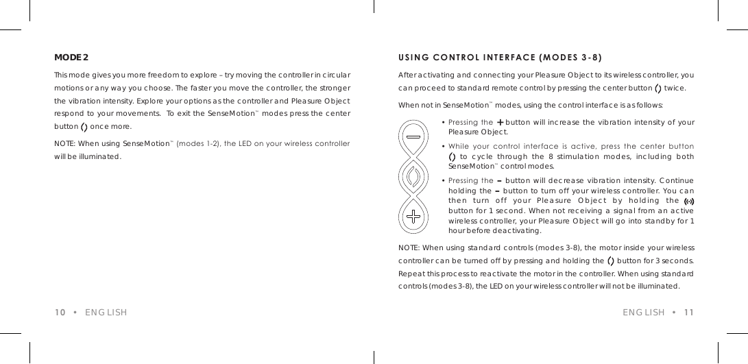 USING CONTROL INTERFACE (MODES 3-8)After activating and connecting your Pleasure Object to its wireless controller, you can proceed to standard remote control by pressing the center button      twice.When not in SenseMotion&trade; modes, using the control interface is as follows:  &bull; Pressing  the  + button will increase the vibration intensity of your    Pleasure Object.  &bull; While  your  control  interface  is  active,  press  the  center  button       to cycle through the 8 stimulation modes, including both  SenseMotion&trade; control modes.  &bull; Pressing  the  &ndash; button will decrease vibration intensity. Continue    holding the &ndash; button to turn off your wireless controller. You can    then turn off your Pleasure Object by holding the  .    button for 1 second. When not receiving a signal from an active    wireless controller, your Pleasure Object will go into standby for 1    hour before deactivating.NOTE: When using standard controls (modes 3-8), the motor inside your wireless controller can be turned off by pressing and holding the    button for 3 seconds. Repeat this process to reactivate the motor in the controller. When using standard controls (modes 3-8), the LED on your wireless controller will not be illuminated.10  &bull;  ENGLISHMODE 2This mode gives you more freedom to explore &ndash; try moving the controller in circular motions or any way you choose. The faster you move the controller, the stronger the vibration intensity. Explore your options as the controller and Pleasure Object respond to your movements.  To exit the SenseMotion&trade; modes press the center button      once more.NOTE: When using SenseMotion&trade; (modes 1-2), the LED on your wireless controller will be illuminated.ENGLISH  &bull;  11