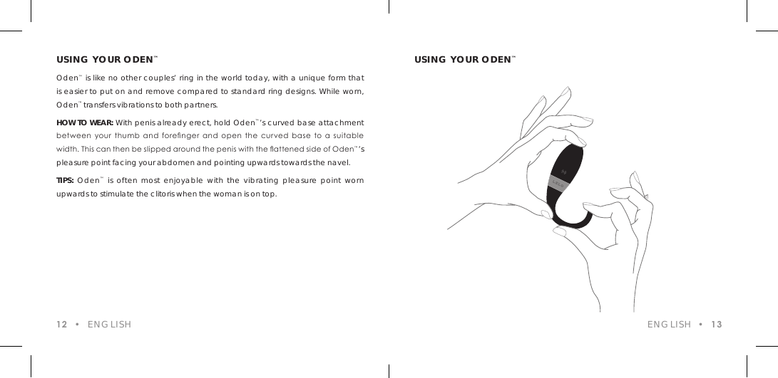 USING YOUR ODEN&trade;Oden&trade; is like no other couples&rsquo; ring in the world today, with a unique form that is easier to put on and remove compared to standard ring designs. While worn, Oden&trade; transfers vibrations to both partners.HOW TO WEAR: With penis already erect, hold Oden&trade;&rsquo;s curved base attachment between  your  thumb  and  forenger  and  open  the  curved  base  to  a  suitable width. This can then be slipped around the penis with the attened side of Oden&trade;&rsquo;s pleasure point facing your abdomen and pointing upwards towards the navel.TIPS: Oden&trade; is often most enjoyable with the vibrating pleasure point worn upwards to stimulate the clitoris when the woman is on top. USING YOUR ODEN&trade;12  &bull;  ENGLISH ENGLISH  &bull;  13