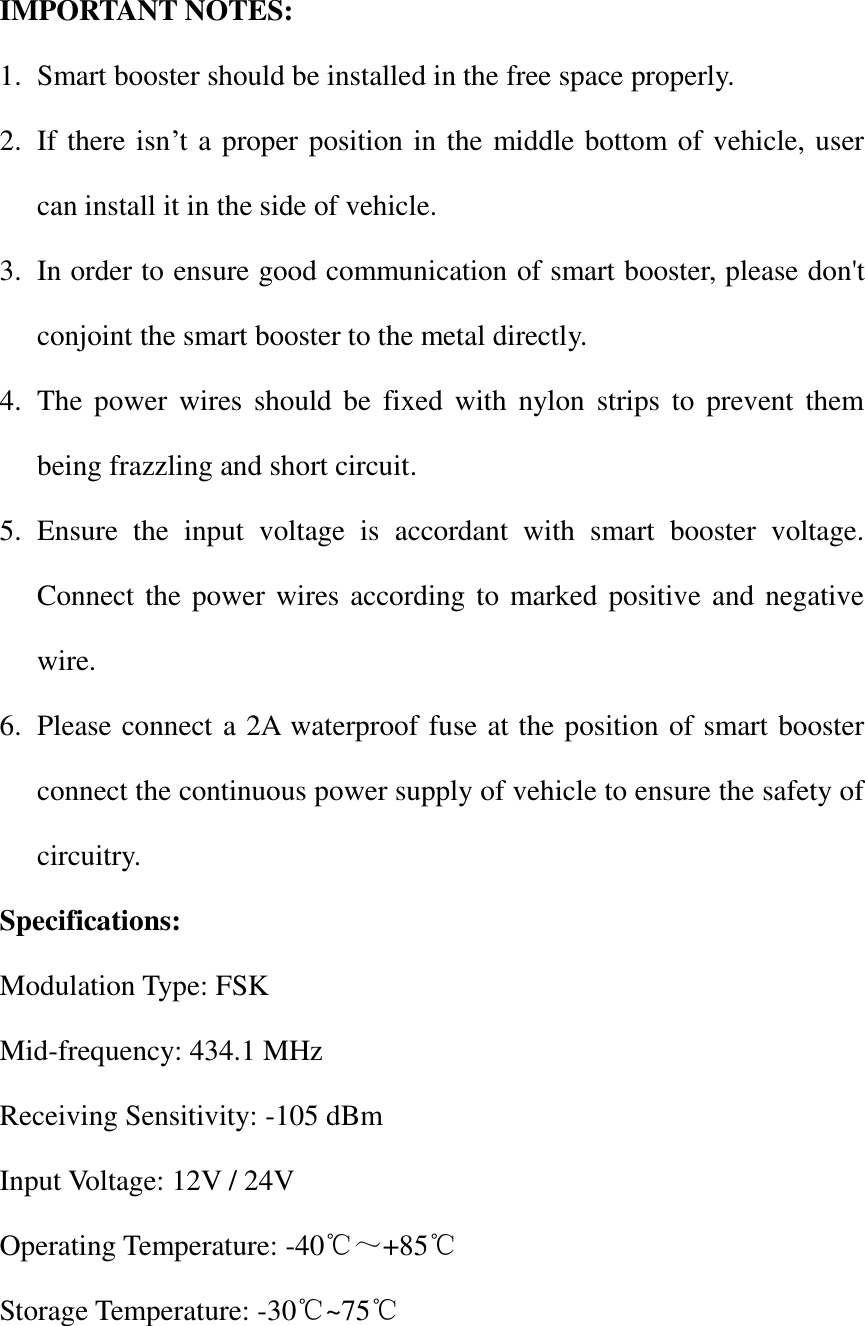  IMPORTANT NOTES: 1. Smart booster should be installed in the free space properly. 2. If there isn&rsquo;t a proper position in the middle bottom of vehicle, user can install it in the side of vehicle. 3. In order to ensure good communication of smart booster, please don't conjoint the smart booster to the metal directly. 4. The power  wires  should  be  fixed  with nylon  strips  to  prevent  them being frazzling and short circuit. 5. Ensure  the  input  voltage  is  accordant  with  smart  booster  voltage. Connect the power wires according to marked positive and negative wire. 6. Please connect a 2A waterproof fuse at the position of smart booster connect the continuous power supply of vehicle to ensure the safety of circuitry. Specifications: Modulation Type: FSK Mid-frequency: 434.1 MHz Receiving Sensitivity: -105 dBm Input Voltage: 12V / 24V Operating Temperature: -40℃～+85℃ Storage Temperature: -30℃~75℃  