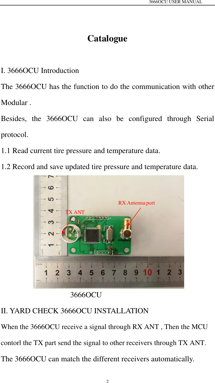   3666OCU USER MANUAL 2Catalogue I. 3666OCU Introduction The 3666OCU has the function to do the communication with other Modular . Besides, the 3666OCU can also be configured through Serial protocol.   1.1 Read current tire pressure and temperature data. 1.2 Record and save updated tire pressure and temperature data. 3666OCU II. YARD CHECK 3666OCU INSTALLATIONWhen the 3666OCU receive a signal through RX ANT , Then the MCU contorl the TX part send the signal to other receivers through TX ANT. The 3666OCU can match the different receivers automatically.   TX ANT RX Antenna port 