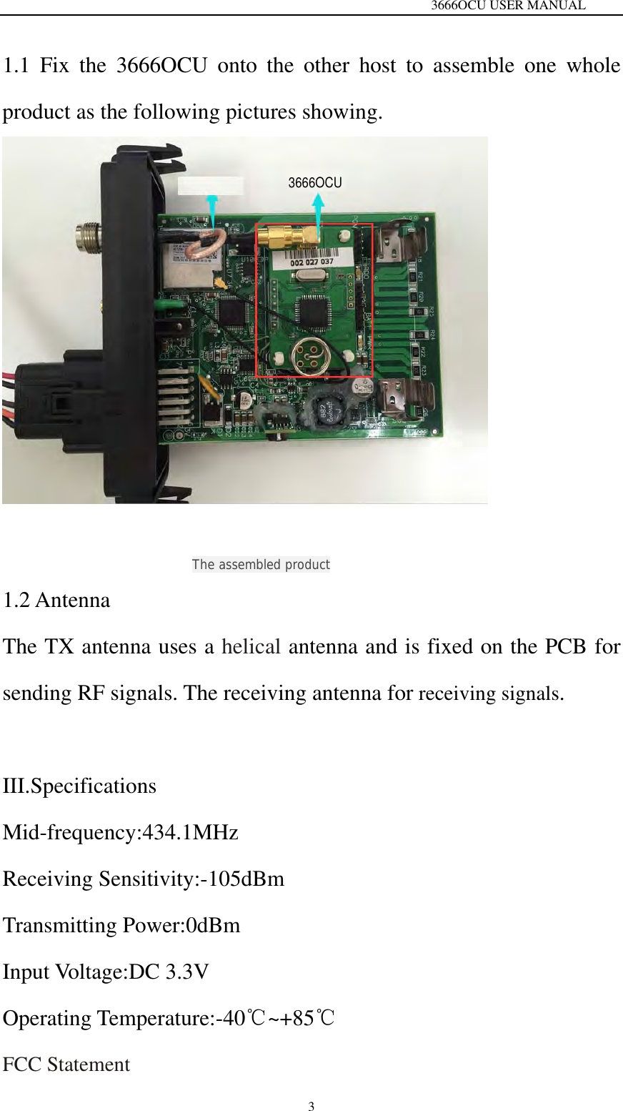                                                                 3666OCU USER MANUAL  3 1.1 Fix the 3666OCU onto the other host to assemble one whole product as the following pictures showing.                    The assembled product 1.2 Antenna   The TX antenna uses a helical antenna and is fixed on the PCB for sending RF signals. The receiving antenna for receiving signals.  III.Specifications Mid-frequency:434.1MHz Receiving Sensitivity:-105dBm Transmitting Power:0dBm Input Voltage:DC 3.3V Operating Temperature:-40℃~+85℃ FCC Statement 3666OCU