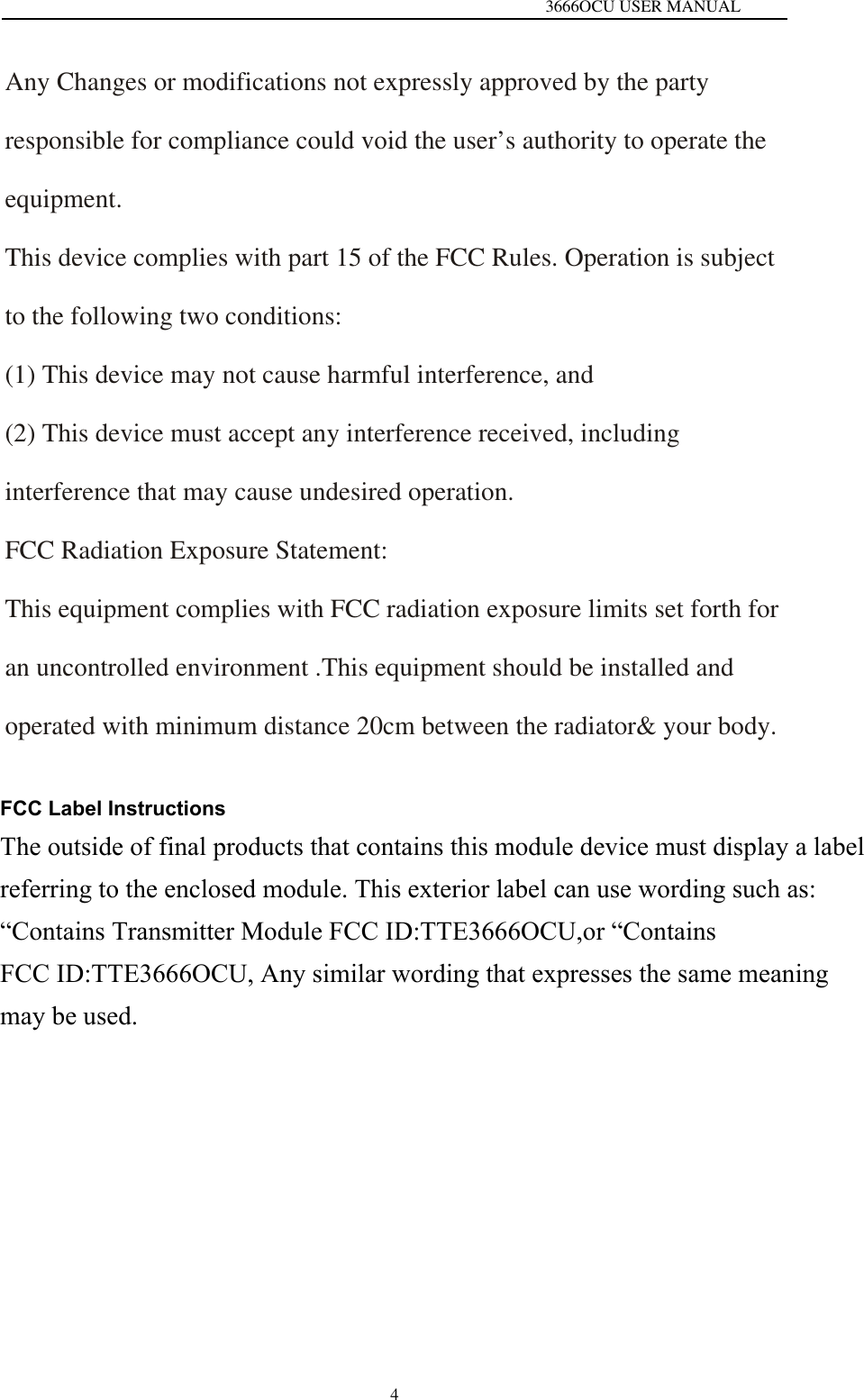   3666OCU USER MANUAL 4Any Changes or modifications not expressly approved by the party responsible for compliance could void the user&rsquo;s authority to operate the equipment. This device complies with part 15 of the FCC Rules. Operation is subject to the following two conditions: (1) This device may not cause harmful interference, and (2) This device must accept any interference received, including interference that may cause undesired operation. FCC Radiation Exposure Statement: This equipment complies with FCC radiation exposure limits set forth for an uncontrolled environment .This equipment should be installed and operated with minimum distance 20cm between the radiator&amp; your body. FCC Label InstructionsThe outside of final products that contains this module device must display a label referring to the enclosed module. This exterior label can use wording such as: &ldquo;Contains Transmitter Module FCC ID:TTE3666OCU,or &ldquo;Contains FCC ID:TTE3666OCU, Any similar wording that expresses the same meaning may be used. 