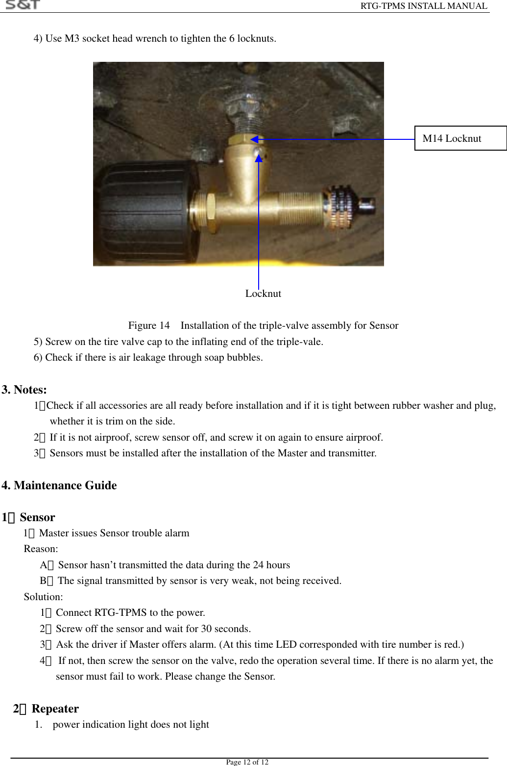                                                                        RTG-TPMS INSTALL MANUAL Page 12 of 12 4) Use M3 socket head wrench to tighten the 6 locknuts.                Locknut  Figure 14    Installation of the triple-valve assembly for Sensor 5) Screw on the tire valve cap to the inflating end of the triple-vale. 6) Check if there is air leakage through soap bubbles.  3. Notes: 1）Check if all accessories are all ready before installation and if it is tight between rubber washer and plug, whether it is trim on the side. 2）If it is not airproof, screw sensor off, and screw it on again to ensure airproof. 3）Sensors must be installed after the installation of the Master and transmitter.  4. Maintenance Guide    1．Sensor 1）Master issues Sensor trouble alarm Reason: A．Sensor hasn&rsquo;t transmitted the data during the 24 hours B．The signal transmitted by sensor is very weak, not being received. Solution:     1．Connect RTG-TPMS to the power. 2．Screw off the sensor and wait for 30 seconds.    3．Ask the driver if Master offers alarm. (At this time LED corresponded with tire number is red.)    4．  If not, then screw the sensor on the valve, redo the operation several time. If there is no alarm yet, the sensor must fail to work. Please change the Sensor.       2．Repeater 1.  power indication light does not light M14 Locknut 