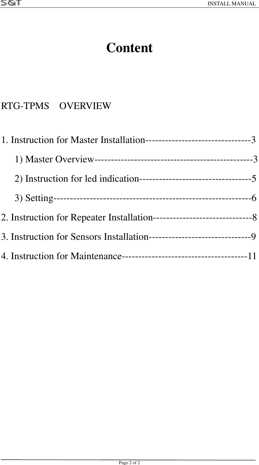                                                                    INSTALL MANUAL Page 2 of 2  Content   RTG-TPMS  OVERVIEW  1. Instruction for Master Installation--------------------------------3 1) Master Overview------------------------------------------------3 2) Instruction for led indication----------------------------------5 3) Setting------------------------------------------------------------6 2. Instruction for Repeater Installation------------------------------8 3. Instruction for Sensors Installation-------------------------------9 4. Instruction for Maintenance--------------------------------------11  