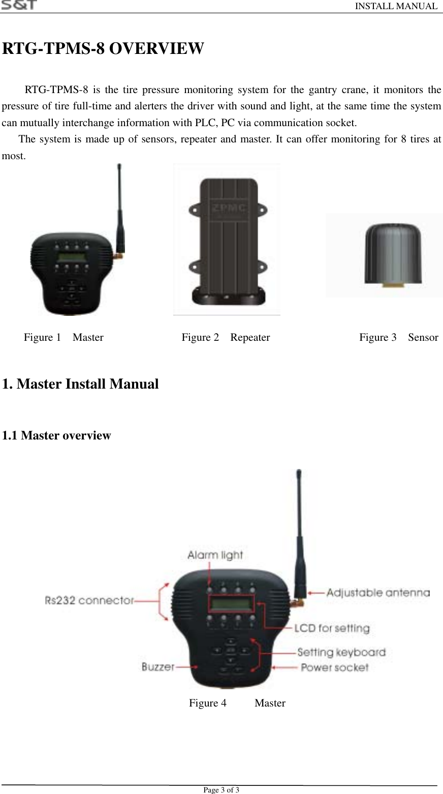                                                                    INSTALL MANUAL Page 3 of 3 RTG-TPMS-8 OVERVIEW  RTG-TPMS-8 is the tire pressure monitoring system for the gantry crane, it monitors the pressure of tire full-time and alerters the driver with sound and light, at the same time the system can mutually interchange information with PLC, PC via communication socket.   The system is made up of sensors, repeater and master. It can offer monitoring for 8 tires at most.                                  Figure 1  Master              Figure 2  Repeater                Figure 3  Sensor 1. Master Install Manual 1.1 Master overview  Figure 4     Master   
