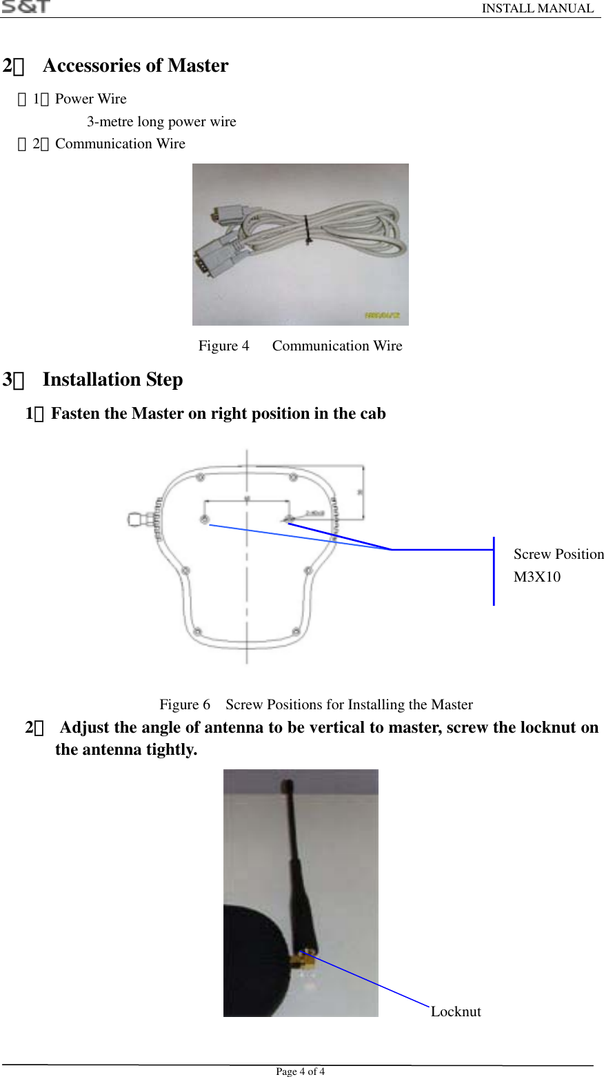                                                                   INSTALL MANUAL Page 4 of 4 2．  Accessories of Master （1）Power Wire          3-metre long power wire   （2）Communication Wire  Figure 4   Communication Wire 3． Installation Step    1．Fasten the Master on right position in the cab             Figure 6    Screw Positions for Installing the Master    2．  Adjust the angle of antenna to be vertical to master, screw the locknut on the antenna tightly.   Locknut Screw PositionM3X10 
