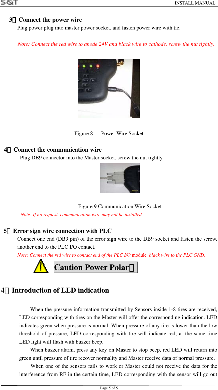                                                                    INSTALL MANUAL Page 5 of 5    3．Connect the power wire Plug power plug into master power socket, and fasten power wire with tie.  Note: Connect the red wire to anode 24V and black wire to cathode, screw the nut tightly.                                 Figure 8   Power Wire Socket  4．Connect the communication wire Plug DB9 connector into the Master socket, screw the nut tightly     Figure 9 Communication Wire Socket Note: If no request, communication wire may not be installed.    5．Error sign wire connection with PLC       Connect one end (DB9 pin) of the error sign wire to the DB9 socket and fasten the screw. another end to the PLC I/O contact. Note: Connect the red wire to contact end of the PLC I/O module, black wire to the PLC GND.  Caution Power Polar！ 4．Introduction of LED indication When the pressure information transmitted by Sensors inside 1-8 tires are received, LED corresponding with tires on the Master will offer the corresponding indication. LED indicates green when pressure is normal. When pressure of any tire is lower than the low threshold of pressure, LED corresponding with tire will indicate red, at the same time LED light will flash with buzzer beep. When buzzer alarm, press any key on Master to stop beep, red LED will return into green until pressure of tire recover normality and Master receive data of normal pressure. When one of the sensors fails to work or Master could not receive the data for the interference from RF in the certain time, LED corresponding with the sensor will go out 