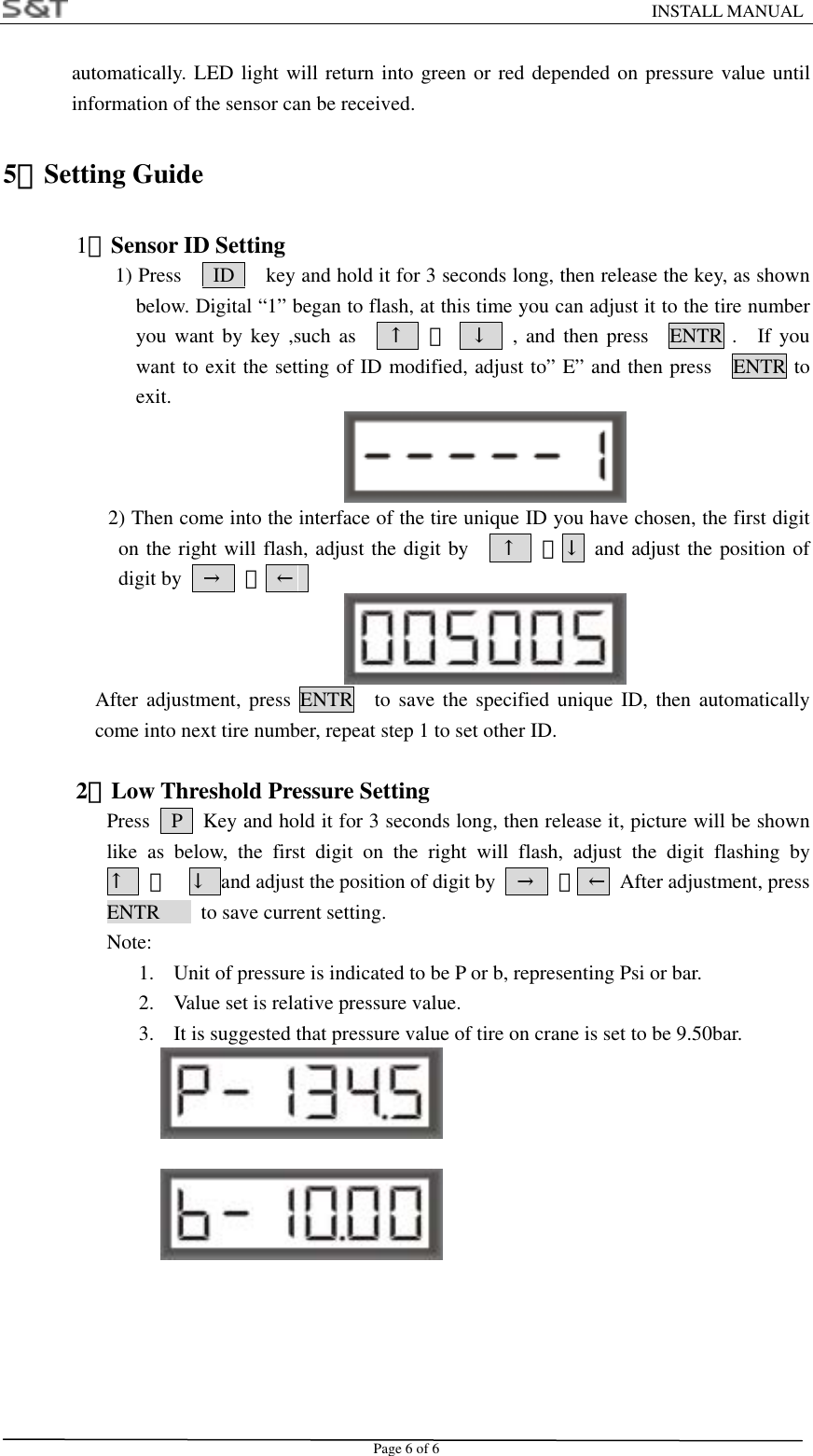                                                                    INSTALL MANUAL Page 6 of 6 automatically. LED light will return into green or red depended on pressure value until information of the sensor can be received. 5．Setting Guide   1）Sensor ID Setting                       1) Press      ID      key and hold it for 3 seconds long, then release the key, as shown below. Digital &ldquo;1&rdquo; began to flash, at this time you can adjust it to the tire number you want by key ,such as   &uarr;  、  &darr;  , and then press  ENTR .  If you want to exit the setting of ID modified, adjust to&rdquo; E&rdquo; and then press    ENTR to exit.              2) Then come into the interface of the tire unique ID you have chosen, the first digit on the right will flash, adjust the digit by    &uarr;  、&darr; and adjust the position of digit by    &rarr;  、 &larr;   After adjustment, press ENTR  to save the specified unique ID, then automatically come into next tire number, repeat step 1 to set other ID.  2）Low Threshold Pressure Setting       Press    P    Key and hold it for 3 seconds long, then release it, picture will be shown like as below, the first digit on the right will flash, adjust the digit flashing by   &uarr;  、  &darr;  and adjust the position of digit by    &rarr;  、 &larr;  After adjustment, press ENTR    to save current setting.  Note: 1.  Unit of pressure is indicated to be P or b, representing Psi or bar. 2.  Value set is relative pressure value. 3.  It is suggested that pressure value of tire on crane is set to be 9.50bar.         