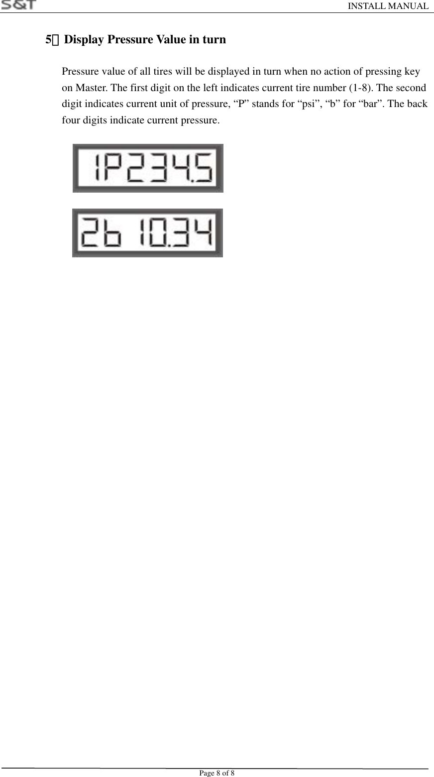                                                                    INSTALL MANUAL Page 8 of 8 5）Display Pressure Value in turn                  Pressure value of all tires will be displayed in turn when no action of pressing key   on Master. The first digit on the left indicates current tire number (1-8). The second   digit indicates current unit of pressure, &ldquo;P&rdquo; stands for &ldquo;psi&rdquo;, &ldquo;b&rdquo; for &ldquo;bar&rdquo;. The back   four digits indicate current pressure.                  