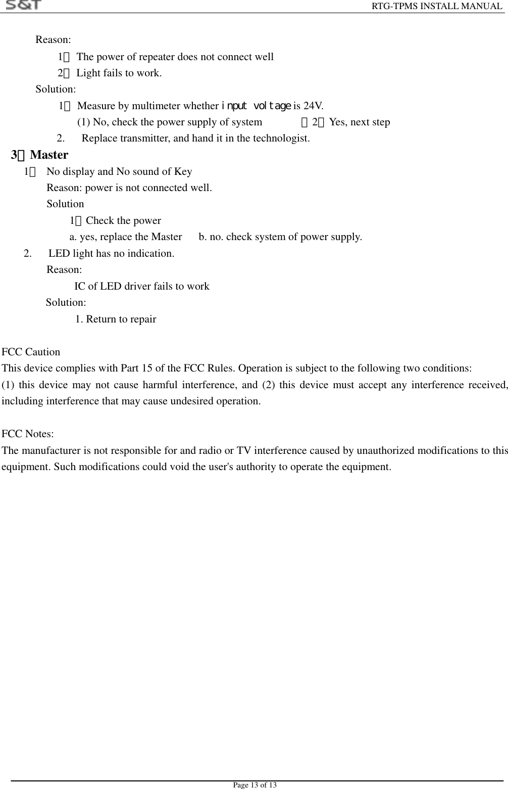                                                                        RTG-TPMS INSTALL MANUAL Page 13 of 13 Reason: 1． The power of repeater does not connect well 2． Light fails to work. Solution: 1． Measure by multimeter whether input voltage is 24V. (1) No, check the power supply of system              （2）Yes, next step 2.      Replace transmitter, and hand it in the technologist.   3．Master 1．  No display and No sound of Key Reason: power is not connected well.   Solution 1．Check the power a. yes, replace the Master      b. no. check system of power supply. 2.      LED light has no indication. Reason:           IC of LED driver fails to work Solution:    1. Return to repair  FCC Caution This device complies with Part 15 of the FCC Rules. Operation is subject to the following two conditions:   (1) this device may not cause harmful interference, and (2) this device must accept any interference received, including interference that may cause undesired operation.  FCC Notes: The manufacturer is not responsible for and radio or TV interference caused by unauthorized modifications to this equipment. Such modifications could void the user's authority to operate the equipment. 