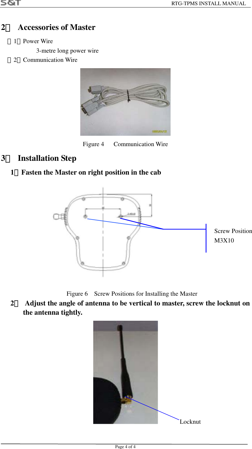                                                         RTG-TPMS INSTALL MANUAL Page 4 of 4 2．  Accessories of Master （1）Power Wire          3-metre long power wire   （2）Communication Wire  Figure 4   Communication Wire 3． Installation Step    1．Fasten the Master on right position in the cab             Figure 6    Screw Positions for Installing the Master    2．  Adjust the angle of antenna to be vertical to master, screw the locknut on the antenna tightly.   Locknut Screw PositionM3X10 