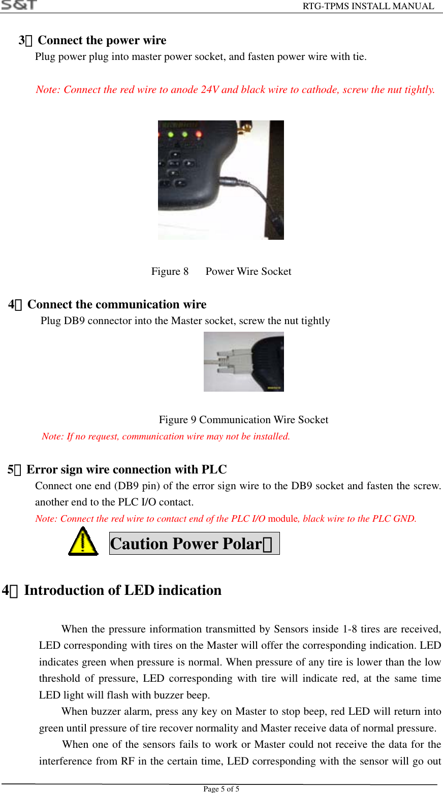                                                         RTG-TPMS INSTALL MANUAL Page 5 of 5    3．Connect the power wire Plug power plug into master power socket, and fasten power wire with tie.  Note: Connect the red wire to anode 24V and black wire to cathode, screw the nut tightly.                                 Figure 8   Power Wire Socket  4．Connect the communication wire Plug DB9 connector into the Master socket, screw the nut tightly     Figure 9 Communication Wire Socket Note: If no request, communication wire may not be installed.    5．Error sign wire connection with PLC       Connect one end (DB9 pin) of the error sign wire to the DB9 socket and fasten the screw. another end to the PLC I/O contact. Note: Connect the red wire to contact end of the PLC I/O module, black wire to the PLC GND.  Caution Power Polar！ 4．Introduction of LED indication When the pressure information transmitted by Sensors inside 1-8 tires are received, LED corresponding with tires on the Master will offer the corresponding indication. LED indicates green when pressure is normal. When pressure of any tire is lower than the low threshold of pressure, LED corresponding with tire will indicate red, at the same time LED light will flash with buzzer beep. When buzzer alarm, press any key on Master to stop beep, red LED will return into green until pressure of tire recover normality and Master receive data of normal pressure. When one of the sensors fails to work or Master could not receive the data for the interference from RF in the certain time, LED corresponding with the sensor will go out 